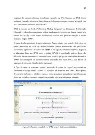 28




processos de negócio utilizando tecnologias e padrões de Web Services. A BPEL (como
também é chamada) originou-se da combinação de linguagens de processos da Microsoft e da
IBM e atualmente é mantida pela OASIS[17].

BPEL é baseado em XML (“eXtensible Markup Language” ou Linguagem de Marcação
eXtendida) e não existe uma notação gráfica padrão (que foi considerada fora do escopo pelo
comitê da OASIS). Assim alguns fornecedores criaram suas próprias notações e outros
utilizam a própria BPMN.

O maior desafio, entretanto, é reaproveitar estes fluxos, criados com notações diferentes, em
etapas posteriores do ciclo de desenvolvimento (futuras manutenções dos processos).
Inicialmente o processo é modelado em BPMN e, em seguida, detalhado em BPEL. Repassar
as alterações feitas em BPEL para o modelo BPMN é complicado, pois os focos são
diferentes. Da mesma maneira, manutenções no negócio que geram atualizações do modelo
BPMN não conseguem ser automaticamente atualizadas nos fluxos BPEL, que devem ser
regerados do inicio, ou alterados de forma manual.

A figura 8 mostra o processo exemplo “aprovação de gastos de viagem” apresentado na
ferramenta de código aberto “Eclipse”[18], acrescida de extensões para BPEL. Nesse ponto,
devem-se ter definidas as interfaces (campos e seus conteúdos) que cada serviço utilizado, de
forma que os dados possam ser mapeados e passados entre as atividades do processo.




           Figura 8: Processo modelado em BPEL através da ferramenta Eclipse
 