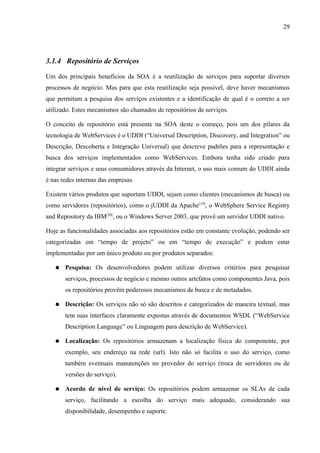 29




3.1.4 Repositório de Serviços

Um dos principais benefícios da SOA é a reutilização de serviços para suportar diversos
processos de negócio. Mas para que esta reutilização seja possível, deve haver mecanismos
que permitam a pesquisa dos serviços existentes e a identificação de qual é o correto a ser
utilizado. Estes mecanismos são chamados de repositórios de serviços.

O conceito de repositório está presente na SOA deste o começo, pois um dos pilares da
tecnologia de WebServices é o UDDI (“Universal Description, Discovery, and Integration” ou
Descrição, Descoberta e Integração Universal) que descreve padrões para a representação e
busca dos serviços implementados como WebServices. Embora tenha sido criado para
integrar serviços e seus consumidores através da Internet, o uso mais comum do UDDI ainda
é nas redes internas das empresas.

Existem vários produtos que suportam UDDI, sejam como clientes (mecanismos de busca) ou
como servidores (repositórios), como o jUDDI da Apache[19], o WebSphere Service Registry
and Repository da IBM[20], ou o Windows Server 2003, que provê um servidor UDDI nativo.

Hoje as funcionalidades associadas aos repositórios estão em constante evolução, podendo ser
categorizadas em “tempo de projeto” ou em “tempo de execução” e podem estar
implementadas por um único produto ou por produtos separados:

   ●   Pesquisa: Os desenvolvedores podem utilizar diversos critérios para pesquisar
       serviços, processos de negócio e mesmo outros artefatos como componentes Java, pois
       os repositórios provêm poderosos mecanismos de busca e de metadados.

   ●   Descrição: Os serviços não só são descritos e categorizados de maneira textual, mas
       tem suas interfaces claramente expostas através de documentos WSDL (“WebService
       Description Language” ou Linguagem para descrição de WebService).

   ●   Localização: Os repositórios armazenam a localização física do componente, por
       exemplo, seu endereço na rede (url). Isto não só facilita o uso do serviço, como
       também eventuais manutenções no provedor do serviço (troca de servidores ou de
       versões do serviço).

   ●   Acordo de nível de serviço: Os repositórios podem armazenar os SLAs de cada
       serviço, facilitando a escolha do serviço mais adequado, considerando sua
       disponibilidade, desempenho e suporte.
 