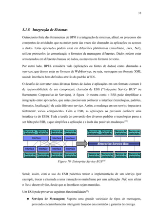33




3.1.8 Integração de Sistemas

Outro ponto forte das ferramentas de BPM é a integração de sistemas, afinal, os processos são
compostos de atividades que na maior parte das vezes são chamadas às aplicações ou acessos
a dados. Estas aplicações podem estar em diferentes plataformas (mainframe, Java, .Net),
utilizar protocolos de comunicação e formatos de mensagens diferentes. Dados podem estar
armazenados em diferentes bancos de dados, ou mesmo em formato de texto.

Por outro lado, BPEL considera tudo (aplicações ou fontes de dados) como chamadas a
serviços, que devem estar no formato de WebServices, ou seja, mensagens em formato XML
usando interfaces bem definidas através do padrão WSDL.

O desafio de converter estas diversas fontes de dados e aplicações em um formato comum é
de responsabilidade de um componente chamado de ESB (“Enterprise Service BUS” ou
Barramento Corporativo de Serviços). A figura 10 mostra como o ESB pode simplificar a
integração entre aplicações, que antes precisavam conhecer a interface (tecnologias, padrões,
formatos, localização) de cada diferente serviço. Assim, a mudança em um serviço impactava
fortemente vários componentes. Com o ESB, as aplicações só precisam conhecer uma
interface (a do ESB). Toda a tarefa de conversão dos diversos padrões e tecnologias passa a
ser feito pelo ESB, o que simplifica a aplicação e a isola das possíveis mudanças.[23]




                             Figura 10: Enterprise Service BUS[23]


Sendo assim, com o uso do ESB podemos trocar a implementação de um serviço (por
exemplo, trocar a chamada a uma transação no mainframe por uma aplicação .Net) sem afetar
o fluxo desenvolvido, desde que as interfaces sejam mantidas.

Um ESB pode prover as seguintes funcionalidades[2]:

   ●   Serviços de Mensagem: Suporta uma grande variedade de tipos de mensagens,
       provendo encaminhamento inteligente baseado em conteúdo e garantia de entrega.
 