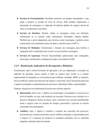 34




   ●   Serviços de Gerenciamento: Possibilita monitorar seu próprio desempenho, o que
       ajuda a cumprir os acordos de nível de serviço. Pode também implementar a
       priorização de mensagens e a aplicação de políticas globais de negócio através de
       todos os componentes conectados.

   ●   Serviços de Interface: Permite validar as mensagens contra sua definição,
       confirmando se as mesmas estão corretamente formatadas. Suporta padrões
       WebServices e provê adaptadores para diversas outras tecnologias e padrões (como
       comunicação com mainframes, banco de dados, e pacotes como o SAP[24]).

   ●   Serviços de Mediação: Transformam o formato das mensagens para facilitar a
       integração entre as aplicações que enviam e as que recebem a mensagem.

   ●   Serviços de segurança: Provêm funcionalidades padronizadas para criptografia,
       autorização, autenticação e auditagem de todas as atividades do ESB.


3.1.9 Monitoração, Indicadores de Desempenho e Relatórios

Normalmente, após o desenvolvimento de aplicações e de sua implantação e execução em
ambiente de produção, pouco suporte é dado ao negócio para avaliar se a solução
implementada foi adequada ou se há potencial para melhores resultados. BPM, ao contrário,
foca na melhoria contínua dos processos de negócio, e para tanto, provê mecanismos para que
o negócio acompanhe o comportamento dos processos e identifique falhas e oportunidades.

Podemos categorizar essa monitoração dos processos sob dois aspectos:

   ●   Operacional: Neste caso, o objetivo da monitoração é acompanhar os processos no
       nível do detalhe, ou seja, cada instância em execução. Procura-se por exceções (se o
       processo ultrapassou limites de prazo, custo, conclusão sem sucesso) possibilitando
       assim o negócio atuar na correção da situação, priorizando o processo ou mesmo
       contatando seus participantes;

   ●   Analítica: Aqui, o objetivo é analisar o conjunto das execuções dos processos,
       procurando por exceções recorrentes ou por melhores estratégias e oportunidades para
       o negócio. É o momento de comparar os resultados projetados com os realmente
       atingidos e planejar ações de correção.
 