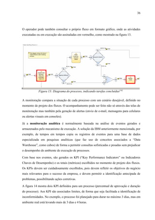 36




O operador pode também consultar o próprio fluxo em formato gráfico, onde as atividades
executadas ou em execução são assinaladas em vermelho, como mostrado na figura 13.




             Figura 13: Diagrama do processo, indicando tarefas concluídas[10]

A monitoração compara a situação de cada processo com um cenário desejável, definido no
momento de projeto dos fluxos. O acompanhamento pode ser feito não só através das telas de
monitoração mas também pela geração de alertas (envio de e-mail, mensagens para celulares
ou alertas visuais em consoles).

Já a monitoração analítica é normalmente baseada na análise de eventos gerados e
armazenados pelo mecanismo de execução. A solução da IBM anteriormente mencionada, por
exemplo, de tempos em tempos copia os registros de eventos para uma base de dados
especializada em pesquisas analíticas (que faz uso de conceitos associados a “Data
Warehouse”, como cubos) de forma a permitir consultas sofisticadas e pesadas sem prejudicar
o desempenho do ambiente de execução de processos.

Com base nos eventos, são gerados os KPI (“Key Performance Indicators” ou Indicadores
Chaves de Desempenho) e os totais (métricas) escolhidos no momento de projeto dos fluxos.
Os KPIs devem ser cuidadosamente escolhidos, pois devem refletir os objetivos do negócio
mais relevantes para o sucesso da empresa, e devem permitir a identificação antecipada de
problemas, possibilitando ações corretivas.

A figura 14 mostra dois KPI definidos para um processo (percentual de aprovação e duração
do processo). Aos KPI são associados limites, de forma que seja facilitada a identificação de
inconformidades. No exemplo, o processo foi planejado para durar no máximo 3 dias, mas em
ambiente real está levando mais de 3 dias e 4 horas.
 