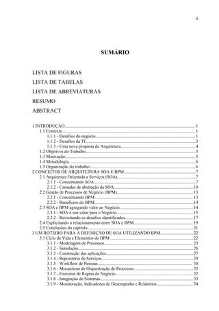 ii




                                                         SUMÁRIO


LISTA DE FIGURAS
LISTA DE TABELAS
LISTA DE ABREVIATURAS
RESUMO
ABSTRACT

1 INTRODUÇÃO...................................................................................................................... 1
    1.1 Contexto........................................................................................................................ 1
        1.1.1 - Desafios do negócio.......................................................................................... 1
        1.1.2 - Desafios da TI....................................................................................................3
        1.1.3 - Uma nova proposta de Arquitetura....................................................................4
    1.2 Objetivos do Trabalho................................................................................................... 5
    1.3 Motivação...................................................................................................................... 5
    1.4 Metodologia...................................................................................................................6
    1.5 Organização do trabalho................................................................................................6
2 CONCEITOS DE ARQUITETURA SOA E BPM.................................................................7
    2.1 Arquitetura Orientada a Serviços (SOA).......................................................................7
        2.1.1 - Conceituando SOA............................................................................................7
        2.1.2 - Camadas de abstração da SOA........................................................................10
    2.2 Gestão de Processos de Negócio (BPM)..................................................................... 13
        2.2.1 - Conceituando BPM......................................................................................... 13
        2.2.2 - Benefícios do BPM..........................................................................................14
    2.3 SOA e BPM agregando valor ao Negócio...................................................................14
        2.3.1 - SOA e seu valor para o Negócio..................................................................... 15
        2.3.2 - Revisitando os desafios identificados..............................................................17
    2.4 Explicitando o relacionamento entre SOA e BPM......................................................19
    2.5 Conclusões do capítulo................................................................................................21
3 UM ROTEIRO PARA A DEFINIÇÃO DE SOA UTILIZANDO BPM..............................22
    3.1 Ciclo de Vida e Elementos do BPM ...........................................................................22
        3.1.1 - Modelagem de Processos................................................................................ 23
        3.1.2 - Simulação........................................................................................................ 26
        3.1.3 - Construção das aplicações............................................................................... 27
        3.1.4 - Repositório de Serviços...................................................................................29
        3.1.5 - Workflow de Pessoas...................................................................................... 30
        3.1.6 - Mecanismo de Orquestração de Processos......................................................32
        3.1.7 - Executor de Regras de Negócio...................................................................... 32
        3.1.8 - Integração de Sistemas.................................................................................... 33
        3.1.9 - Monitoração, Indicadores de Desempenho e Relatórios................................. 34
 