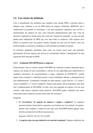 39




3.2 Um roteiro de definição
Com o entendimento dos elementos que compõem uma solução BPM, o próximo passo é
planejar como viabilizar o uso de BPM dentro da empresa. Entretanto, BPM/SOA não é
simplesmente um produto ou tecnologia, e sim uma arquitetura corporativa que envolve a
transformação da empresa de uma visão funcional (departamentos) para uma visão de
processos corporativos. Sendo assim, não existe um “manual de instalação”, ou seja, um guia
padrão para implantação de BPM que sirva para todas as empresas. Cada empresa deve
definir os requisitos para sua própria solução, baseada em uma série de fatores como seu
perfil (arrojada ou resistente a mudanças) e infra-estrutura tecnológica existente.

Os próximos parágrafos pretendem atuar como um roteiro macro para esta definição,
apresentando diversos aspectos que devem ser considerados durante o planejamento de uma
arquitetura SOA baseada em BPM.


3.2.1 Avaliando SOA/BPM para a empresa

Primeiramente, deve-se avaliar o quanto SOA/BPM são realmente soluções adequadas para a
empresa, em função de suas necessidades e mesmo de sua capacidade para implementar as
mudanças necessárias. Os questionamentos a seguir, adaptados de HURWITZ[2], podem
ajudar nessa avaliação e a identificar pontos a serem trabalhados durante o planejamento de
uma implementação. A pontuação é baseada em cada resposta, a qual varia de 1 a 5, sendo 1
“pouco verdadeiro” e 5 “muito verdadeiro”. Quanto mais pontos forem totalizados, mais fácil
será a implementação de SOA/BPM, ou mais valor será agregado ao negócio. Em um caso
extremo, onde poucas respostas forem positivas, SOA/BPM podem realmente não serem
interessantes para a empresa (ou pelo menos não este momento).

Perguntas:

   1. O “eco-sistema” de negócio da empresa é amplo e complexo? As empresas
       possuem clientes, fornecedores e parceiros, que formam seu “eco-sistema” de negócio.
       Quanto mais complexo e amplo for esta rede, mais SOA/BPM podem agregar valor,
       devido ao potencial de melhoria nos processos.

       Resposta: NÃO [1] [2] [3] [4] [5] SIM

   2. A empresa atua em uma indústria em constante mudança? Algumas indústrias são
 