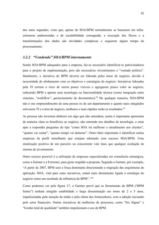 42




dos nano segundos, visto que, apesar de SOA/BPM normalmente se basearem em infra-
estruturas padronizadas e de escalabilidade consagrada, a execução dos fluxos e a
transformações dos dados são atividades complexas e requerem algum tempo de
processamento.


3.2.2 “Vendendo” SOA/BPM internamente

Sendo SOA/BPM adequados para a empresa, faz-se necessário identificar-se patrocinadores
para o projeto de implementação, pois são necessários investimentos e “vontade política”.
Idealmente, a iniciativa de BPM deveria ser liderada pelas áreas de negócio, devido à
necessidade de alinhamento com os objetivos e estratégias do negócio. Iniciativas lideradas
pela TI correm o risco de serem pouco visíveis e agregarem pouco valor ao negócio,
reduzindo BPM a apenas uma tecnologia ou funcionalidade técnica (como integração entre
sistemas, “workflow”, gerenciamento de documentos).[9] De qualquer maneira, SOA/BPM
não é um empreendimento de uma pessoa ou de um departamento e quanto mais integrados
estiverem TI e a área de negócio, melhores e mais rápidos serão os resultados.[2]

As pessoas não investem dinheiro em algo que não entendem, assim é importante apresentar
de maneira clara os benefícios ao negócio, não entrando nos detalhes de tecnologia, e estar
apto a responder perguntas do tipo “como SOA irá melhorar o atendimento aos clientes”,
“quanto vai custar”, “quanto tempo vai demorar”. Outro fator importante é identificar outras
empresas de perfil semelhante que estejam adotando com sucesso SOA/BPM. Uma
sinalização positiva de um parceiro ou concorrente vale mais que qualquer avaliação de
retorno de investimento.

Outro recurso possível é a utilização de empresas especializadas em consultoria estratégica,
como a Gartner e a Forrester, para gerar respaldo a proposta. Segundo a Gartner, por exemplo,
“A partir de 2007, BPM será a força dominante direcionando a migração das arquiteturas de
aplicação. SOA, vital para estas iniciativas, estará mais diretamente ligada à estratégia do
negócio como um resultado da influência do BPM”. [26]

Como podemos ver pela figura 17, a Gartner prevê que as ferramentas de BPM (“BPM
Suites”) tenham atingido estabilidade e larga disseminação em torno de 2 a 5 anos,
impulsionadas pela atenção da mídia e pela oferta dos fornecedores, com a adoção iniciando
pelo setor financeiro. Outras iniciativas de melhorias de processos, como “Six Sigma” e
“Gestão total de qualidade” também impulsionam o uso de BPM.
 