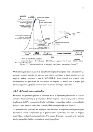 43




         Figura 17: Ciclo de adoção de tecnologias emergentes na América Latina[26]


Outra abordagem possível, ao invés de defender um projeto completo para a alta executiva, é
começar pequeno, criando um caso de uso interno. Associado a algum projeto novo do
negócio, pode-se introduzir o uso de SOA/BPM de forma pontual, sem requerer altos
investimentos ou aprovações do alto escalão da empresa. À medida que o projeto gere
resultados positivos, pode ser utilizado para vender uma estratégia corporativa.


3.2.3 Definindo um projeto piloto

O sucesso dos primeiros projetos a utilizarem BPM é importante para mostrar o valor da
solução e trazer confiança e apoio para os demais projetos. Sendo assim, deve-se iniciar a
implantação do BPM com projetos de alta visibilidade e potencial de ganhos, como qualidade,
tempo e custo, mas com baixo risco e complexidade, como sugerido pela figura 18.

As mudanças que a revisão dos processos traz (incluindo as organizacionais) podem gerar
resistências, assim é importante que o projeto tenha o patrocínio das áreas de negócio
envolvidas, e os benefícios bem definidos. Um gerente de projetos experiente e de reputação
conhecida também facilita a resolução de possíveis conflitos.
 