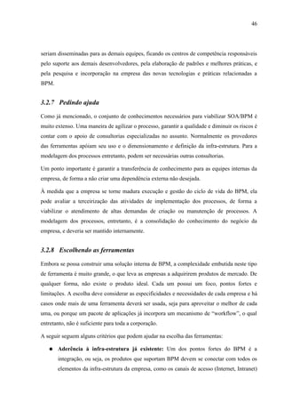 46




seriam disseminadas para as demais equipes, ficando os centros de competência responsáveis
pelo suporte aos demais desenvolvedores, pela elaboração de padrões e melhores práticas, e
pela pesquisa e incorporação na empresa das novas tecnologias e práticas relacionadas a
BPM.


3.2.7 Pedindo ajuda

Como já mencionado, o conjunto de conhecimentos necessários para viabilizar SOA/BPM é
muito extenso. Uma maneira de agilizar o processo, garantir a qualidade e diminuir os riscos é
contar com o apoio de consultorias especializadas no assunto. Normalmente os provedores
das ferramentas apóiam seu uso e o dimensionamento e definição da infra-estrutura. Para a
modelagem dos processos entretanto, podem ser necessárias outras consultorias.

Um ponto importante é garantir a transferência de conhecimento para as equipes internas da
empresa, de forma a não criar uma dependência externa não desejada.

À medida que a empresa se torne madura execução e gestão do ciclo de vida do BPM, ela
pode avaliar a terceirização das atividades de implementação dos processos, de forma a
viabilizar o atendimento de altas demandas de criação ou manutenção de processos. A
modelagem dos processos, entretanto, é a consolidação do conhecimento do negócio da
empresa, e deveria ser mantido internamente.


3.2.8 Escolhendo as ferramentas

Embora se possa construir uma solução interna de BPM, a complexidade embutida neste tipo
de ferramenta é muito grande, o que leva as empresas a adquirirem produtos de mercado. De
qualquer forma, não existe o produto ideal. Cada um possui um foco, pontos fortes e
limitações. A escolha deve considerar as especificidades e necessidades de cada empresa e há
casos onde mais de uma ferramenta deverá ser usada, seja para aproveitar o melhor de cada
uma, ou porque um pacote de aplicações já incorpora um mecanismo de “workflow”, o qual
entretanto, não é suficiente para toda a corporação.

A seguir seguem alguns critérios que podem ajudar na escolha das ferramentas:

   ●   Aderência à infra-estrutura já existente: Um dos pontos fortes do BPM é a
       integração, ou seja, os produtos que suportam BPM devem se conectar com todos os
       elementos da infra-estrutura da empresa, como os canais de acesso (Internet, Intranet)
 