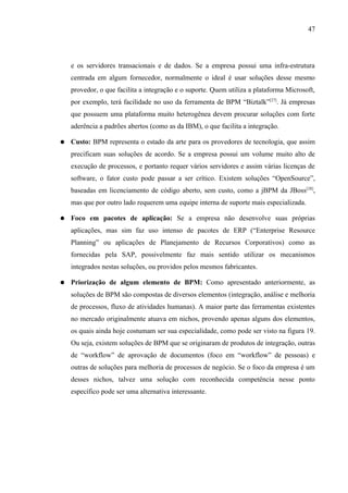 47




    e os servidores transacionais e de dados. Se a empresa possui uma infra-estrutura
    centrada em algum fornecedor, normalmente o ideal é usar soluções desse mesmo
    provedor, o que facilita a integração e o suporte. Quem utiliza a plataforma Microsoft,
    por exemplo, terá facilidade no uso da ferramenta de BPM “Biztalk”[27]. Já empresas
    que possuem uma plataforma muito heterogênea devem procurar soluções com forte
    aderência a padrões abertos (como as da IBM), o que facilita a integração.

●   Custo: BPM representa o estado da arte para os provedores de tecnologia, que assim
    precificam suas soluções de acordo. Se a empresa possui um volume muito alto de
    execução de processos, e portanto requer vários servidores e assim várias licenças de
    software, o fator custo pode passar a ser crítico. Existem soluções “OpenSource”,
    baseadas em licenciamento de código aberto, sem custo, como a jBPM da JBoss [28],
    mas que por outro lado requerem uma equipe interna de suporte mais especializada.

●   Foco em pacotes de aplicação: Se a empresa não desenvolve suas próprias
    aplicações, mas sim faz uso intenso de pacotes de ERP (“Enterprise Resource
    Planning” ou aplicações de Planejamento de Recursos Corporativos) como as
    fornecidas pela SAP, possivelmente faz mais sentido utilizar os mecanismos
    integrados nestas soluções, ou providos pelos mesmos fabricantes.

●   Priorização de algum elemento de BPM: Como apresentado anteriormente, as
    soluções de BPM são compostas de diversos elementos (integração, análise e melhoria
    de processos, fluxo de atividades humanas). A maior parte das ferramentas existentes
    no mercado originalmente atuava em nichos, provendo apenas alguns dos elementos,
    os quais ainda hoje costumam ser sua especialidade, como pode ser visto na figura 19.
    Ou seja, existem soluções de BPM que se originaram de produtos de integração, outras
    de “workflow” de aprovação de documentos (foco em “workflow” de pessoas) e
    outras de soluções para melhoria de processos de negócio. Se o foco da empresa é um
    desses nichos, talvez uma solução com reconhecida competência nesse ponto
    específico pode ser uma alternativa interessante.
 