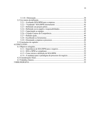 iii




        3.1.10 - Otimização.....................................................................................................38
    3.2 Um roteiro de definição...............................................................................................39
        3.2.1 - Avaliando SOA/BPM para a empresa............................................................. 39
        3.2.2 - “Vendendo” SOA/BPM internamente ............................................................42
        3.2.3 - Definindo um projeto piloto............................................................................ 43
        3.2.4 - Definindo novos papéis e responsabilidades................................................... 44
        3.2.5 - Capacitando as equipes....................................................................................45
        3.2.6 - Criando Centros de Competência.................................................................... 45
        3.2.7 - Pedindo ajuda.................................................................................................. 46
        3.2.8 - Escolhendo as ferramentas.............................................................................. 46
        3.2.9 - Orientando a empresa a processos...................................................................48
    3.3 Conclusões do capítulo................................................................................................51
4 CONCLUSÃO...................................................................................................................... 52
    4.1 Objetivos atingidos...................................................................................................... 52
        4.1.1 - Importância de SOA/BPM para o negócio...................................................... 52
        4.1.2 - SOA e BPM se completam..............................................................................52
        4.1.3 - Como iniciar a definição de SOA/BPM.......................................................... 52
        4.1.4 - A mudança para o paradigma de processos de negócio.................................. 53
    4.2 Considerações finais.................................................................................................... 53
    4.3 Trabalhos futuros.........................................................................................................53
5 BIBLIOGRAFIA...................................................................................................................55
 