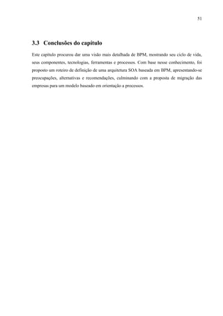 51




3.3 Conclusões do capítulo
Este capítulo procurou dar uma visão mais detalhada de BPM, mostrando seu ciclo de vida,
seus componentes, tecnologias, ferramentas e processos. Com base nesse conhecimento, foi
proposto um roteiro de definição de uma arquitetura SOA baseada em BPM, apresentando-se
preocupações, alternativas e recomendações, culminando com a proposta de migração das
empresas para um modelo baseado em orientação a processos.
 