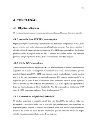 52




4 CONCLUSÃO

4.1 Objetivos atingidos
Os próximos itens procuram resumir os principais resultados obtidos ao final deste trabalho.


4.1.1 Importância de SOA/BPM para o negócio

O principal objetivo da elaboração deste trabalho era demonstrar a importância de SOA/BPM
para o negócio, motivando ações para sua aplicação nas empresas. Para tanto, o capítulo II
abordou os benefícios esperados e mostrou como SOA/BPM endereçam cada um dos desafios
propostos (tanto de negócio como de TI). O restante do trabalho, sempre que oportuno,
procurou reforçar o potencial de SOA/BPM no alinhamento entre TI e Negócio.


4.1.2 SOA e BPM se completam

Apesar das motivações que originaram o SOA e BPM serem bem diferentes, atualmente eles
dependem um do outro e se completam. Confirmando esta visão, a Forrester afirma que “Há
uma forte ligação entre SOA e BPM. Uma pesquisa recente conduzida pela Forrester mostrou
que 92% dos entrevistados que estavam implementando SOA também sentiam que BPM era
importante para o futuro de suas organizações. Isto é importante ressaltar, porque a geração
atual de produtos de BPM se baseia em fundamentos SOA e são capazes de suportar todo o
leque de funcionalidades da SOA. Traduzindo: Não há necessidade de implementar SOA
antes de BPM, pois ambos podem ser feitos simultaneamente.”[31]


4.1.3 Como iniciar a definição de SOA/BPM

O trabalho apresentou os conceitos envolvidos com SOA/BPM, seu ciclo de vida, seus
componentes e um roteiro básico com as principais preocupações para o planejamento de sua
implementação na empresa. O material não esgota os temas, mas procura orientar quem está
iniciando no assunto na busca de mais informações que lhe permitam definir sua própria
solução, baseada nas necessidades únicas de sua empresa.
 