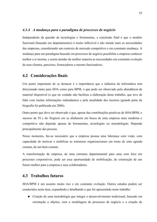 53




4.1.4 A mudança para o paradigma de processos de negócio

Independente da questão de tecnologias e ferramentas, a conclusão final é que o modelo
funcional (baseado em departamentos) é muito inflexível e não atende mais as necessidades
das empresas, considerando um contexto de mercado competitivo e em constante mudança. A
mudança para um paradigma baseado em processos de negócio possibilita a empresa conhecer
melhor a si mesma, e assim atender da melhor maneira as necessidades em constante evolução
de seus clientes, parceiros, fornecedores e mesmo funcionários.


4.2 Considerações finais
Um ponto importante de se destacar é a importância que a indústria da informática tem
direcionado tanto para SOA como para BPM, o que pode ser observado pela abundância de
material disponível (o que na verdade não facilitou a elaboração deste trabalho, que teve de
lidar com muitas informações redundantes) e pela atualidade dos mesmos (grande parte da
biografia foi publicada em 2006).

Outro ponto que deve ser observado é que, apesar das contribuições positivas de SOA/BPM, o
sucesso da TI e do Negócio em se alinharem em busca de uma empresa mais moderna e
competitiva não depende apenas de ferramentas, tecnologias ou metodologias. Depende
principalmente das pessoas.

Nesse momento, faz-se necessário que a empresa possua uma liderança com visão, com
capacidade de motivar e mobilizar as estruturas organizacionais em torno de uma agenda
comum, de um bem comum.

A transformação da empresa, de uma estrutura departamental para uma com foco em
processos corporativos, pode ser essa oportunidade de mobilização, de construção de um
futuro melhor para a empresa e seus colaboradores.


4.3 Trabalhos futuros
SOA/BPM é um assunto muito rico e em constante evolução. Outros estudos podem ser
conduzidos nesta área, expandindo e detalhando o que foi apresentado neste trabalho:

    ●   Criação de uma metodologia que integre o desenvolvimento tradicional, baseado em
        orientação a objetos, com a modelagem de processos de negócio e a criação de
 