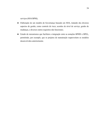 54




    serviços (SOA/BPM);

●   Elaboração de um modelo de Governança baseado em SOA, tratando dos diversos
    aspectos de gestão, como controle de risco, acordos de nível de serviço, gestão de
    mudanças, e diversos outros requisitos não funcionais;

●   Estudo de mecanismos que facilitem a integração entre as notações BPMN e BPEL,
    permitindo, por exemplo, que os projetos de manutenção reaproveitem os modelos
    desenvolvidos anteriormente.
 
