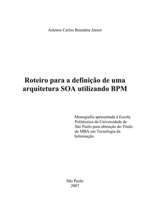 Antonio Carlos Benedete Junior




 Roteiro para a definição de uma
arquitetura SOA utilizando BPM


                     Monografia apresentada à Escola
                     Politécnica da Universidade de
                     São Paulo para obtenção do Título
                     de MBA em Tecnologia da
                     Informação.




                 São Paulo
                   2007
 