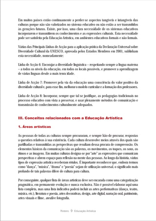 Em muitos países estão continuamente a perder-se aspectos tangíveis e intangíveis das
culturas porque não são valorizados no sistema educativo ou não estão a ser transmitidos
às gerações futuras. Existe, por isso, uma clara necessidade de os sistemas educativos
incorporarem e transmitirem os conhecimentos e as expressões culturais. Esta necessidade
pode ser satisfeita pela Educação Artística, em ambientes educativos formais e não formais.

Várias das Principais Linhas de Acção para a aplicação prática da Declaração Universal sobre
Diversidade Cultural da UNESCO, aprovada pelos Estados Membros em 2001, sublinham
esta necessidade, nomeadamente:

Linha de Acção 6: Encorajar a diversidade linguística – respeitando sempre a língua materna
– a todos os níveis da educação, em todos os locais possíveis, e promover a aprendizagem
de várias línguas desde a mais tenra idade.

Linha de Acção 7: Promover pela via da educação uma consciência do valor positivo da
diversidade cultural e, para esse fim, melhorar o modelo curricular e a formação dos professores.

Linha de Acção 8: Incorporar, sempre que tal se justifique, as pedagogias tradicionais no
processo educativo com vista a preservar, e usar plenamente métodos de comunicação e
transmissão de conhecimentos culturalmente adequados.


III. Conceitos relacionados com a Educação Artística

1. Áreas artísticas

As pessoas de todas as culturas sempre procuraram, e sempre hão-de procurar, respostas
a questões relativas à sua existência. Cada cultura desenvolve meios através dos quais são
partilhadas e transmitidas as perspectivas que resultam dessa procura de compreensão. Os
elementos básicos da comunicação são as palavras, os movimentos, os toques, os sons, os
ritmos e as imagens. Em muitas culturas designa-se por “arte” as expressões que comunicam
perspectivas e abrem espaço para reflexão na mente das pessoas. Ao longo da história, vários
tipos de expressão artística receberam rótulos. É importante reconhecer que, embora termos
como “dança”, “música”, “drama” e “poesia” sejam de utilização universal, o significado mais
profundo de tais palavras difere de cultura para cultura.

Por conseguinte, qualquer lista de áreas artísticas deve ser encarada como uma categorização
pragmática, em permanente evolução e nunca exclusiva. Não é possível elaborar aqui uma
lista completa, mas uma lista indicativa poderá incluir as artes performativas (dança, teatro,
música, etc.), literatura e poesia, artes decorativas, design, arte digital, narração oral, património,
artes visuais e filme, media e fotografia.


                                    Roteiro   9 Educação Artística
 