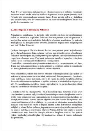 A arte deve ser apresentada gradualmente aos educandos por meio de práticas e experiências
artísticas e manter o valor não só do resultado do processo mas do próprio processo em si.
Por outro lado, considerando que há muitas formas de arte que não podem ser limitadas a
uma única disciplina, deve dar-se maior atenção aos aspectos interdisciplinares da arte e ao
que há de comum entre elas.


2. Abordagens à Educação Artística

A imaginação, a criatividade e a inovação estão presentes em todos os seres humanos e
podem ser alimentadas e aplicadas. Existe uma forte relação entre estes três processos. A
imaginação é a característica distintiva da inteligência humana, a criatividade é a aplicação
da imaginação e a inovação fecha o processo fazendo uso do juízo crítico na aplicação de
uma ideia (Sir Ken Robinson).

Qualquer abordagem à Educação Artística deve ter como ponto de partida a(s) cultura(s) a
que o educando pertence. Criar confiança com base num profundo apreço pela cultura de
cada um é o melhor ponto de partida possível para explorar e subsequentemente respeitar
e apreciar a cultura dos outros. Para isso é fundamental reconhecer a perpétua evolução da
cultura e o seu valor nos contextos histórico e contemporâneo.
O conteúdo e a estrutura da educação devem reflectir não só as características de cada forma
de arte mas também proporcionar os meios artísticos necessários à prática da comunicação
e à interacção em vários contextos culturais, sociais e históricos.

Nesta conformidade, existem dois métodos principais de Educação Artística (que podem ser
aplicados ao mesmo tempo, não se excluindo mutuamente). As artes podem ser (1) ensinadas
como matérias de estudo individuais, através do ensino das várias disciplinas artísticas,
desenvolvendo assim nos estudantes as aptidões artísticas, a sensibilidade e o apreço pela
arte, (2) encaradas como método de ensino e aprendizagem em que as dimensões cultural
e artística são incluídas em todas as disciplinas.

O método da Arte na Educação (AiE – Art in Education) utiliza as formas de arte (e as
correspondentes práticas e tradições culturais) como meio para ensinar disciplinas de natureza
geral e como instrumento para o aprofundamento da compreensão dessas disciplinas; por
exemplo, usando cores, formas e objectos originários das artes visuais e da arquitectura para
ensinar matérias como a física, a biologia e a geometria; ou introduzindo a dramatização ou
a música como método do ensino de línguas. Tirando partido da teoria das “inteligências
múltiplas”, o método da Arte na Educação propõe-se tornar extensivos a todos os estudantes,
e a todas as matérias, os benefícios da Educação Artística. Este método propõe-se também
contextualizar a teoria através da aplicação prática das disciplinas artísticas. Para produzir
efeitos, esta abordagem interdisciplinar exige mudanças nos métodos de ensino e na formação
dos professores.


                                 Roteiro   10 Educação Artística
 
