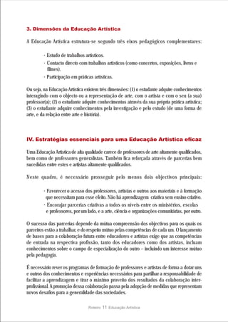 3. Dimensões da Educação Artística

A Educação Artística estrutura-se segundo três eixos pedagógicos complementares:

         · Estudo de trabalhos artísticos.
         · Contacto directo com trabalhos artísticos (como concertos, exposições, livros e
           filmes).
         · Participação em práticas artísticas.
Ou seja, na Educação Artística existem três dimensões: (1) o estudante adquire conhecimentos
interagindo com o objecto ou a representação de arte, com o artista e com o seu (a sua)
professor(a); (2) o estudante adquire conhecimentos através da sua própria prática artística;
(3) o estudante adquire conhecimentos pela investigação e pelo estudo (de uma forma de
arte, e da relação entre arte e história).



IV. Estratégias essenciais para uma Educação Artística eficaz

Uma Educação Artística de alta qualidade carece de professores de arte altamente qualificados,
bem como de professores generalistas. Também fica reforçada através de parcerias bem
sucedidas entre estes e artistas altamente qualificados.

Neste quadro, é necessário prosseguir pelo menos dois objectivos principais:

         · Favorecer o acesso dos professores, artistas e outros aos materiais e à formação
          que necessitam para esse efeito. Não há aprendizagem criativa sem ensino criativo.
         · Encorajar parcerias criativas a todos os níveis entre os ministérios, escolas
          e professores, por um lado, e a arte, ciência e organizações comunitárias, por outro.

O sucesso das parcerias depende da mútua compreensão dos objectivos para os quais os
parceiros estão a trabalhar, e do respeito mútuo pelas competências de cada um. O lançamento
de bases para a colaboração futura entre educadores e artistas exige que as competências
de entrada na respectiva profissão, tanto dos educadores como dos artistas, incluam
conhecimentos sobre o campo de especialização do outro – incluindo um interesse mútuo
pela pedagogia.

É necessário rever os programas de formação de professores e artistas de forma a dotar uns
e outros dos conhecimentos e experiências necessários para partilhar a responsabilidade de
facilitar a aprendizagem e tirar o máximo proveito dos resultados da colaboração inter-
profissional. A promoção dessa colaboração passa pela adopção de medidas que representam
novos desafios para a generalidade das sociedades.

                                 Roteiro   11 Educação Artística
 