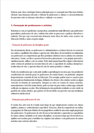 Existem, pois, duas estratégias básicas principais para se conseguir uma Educação Artística
eficiente: uma formação relevante e eficiente de professores e artistas e o desenvolvimento
de parcerias entre os sistemas educativos e culturais e os actores.


1. Formação de professores e artistas

Relaciona-se com as experiências e perspectivas, normalmente muito diferentes, que professores
generalistas, professores de arte e artistas têm sobre os processos e práticas educativas e
culturais. Daí que seja essencial uma formação mais eficaz de todos estes actores em
Educação Artística, numa acepção ampla.

· Formação de professores de disciplinas gerais
Em circunstâncias ideais, os professores (e administradores escolares) devem ser sensíveis
aos valores e qualidades dos artistas e apreciar arte. Além disso, devem também ser ministradas
aos professores as competências que lhes permitam colaborar com os artistas em contextos
educativos. Assim, ser-lhes-á possível desenvolver plenamente o seu próprio potencial e,
simultaneamente, utilizar a arte no ensino. Pode ainda proporcionar-lhes algum conhecimento
sobre a forma de produzir ou executar obras de arte; a capacidade de analisar, interpretar e
avaliar obras de arte; e apreciar obras de arte de outros períodos e culturas.

Tendo em consideração que a arte pode auxiliar a aprendizagem em áreas que são geralmente
consideradas do currículo geral, os professores do ensino básico, em particular, adoptam
frequentemente o método da Arte na Educação. Por exemplo, podem usar-se canções para
decorar palavras fundamentais da língua, definições da ciência e dos estudos sociais ou algum
conceito ou fórmula da matemática. Integrar as artes no ensino de outras matérias,
nomeadamente a nível do ensino básico, pode ser uma via para evitar a sobrecarga curricular
verificada em algumas escolas. Mas tal integração não produzirá resultados se não existir em
paralelo um ensino artístico, que poderá ser desenvolvido em parceria com uma instituição
cultural ou artística local.

· Formação para professores de arte
O ensino das artes tem de ir muito mais longe do que simplesmente ensinar aos alunos
aptidões, práticas e conhecimentos específicos. Para isso, além da competência em atelier,
os programas de Educação Artística devem progredir no sentido de uma mais ampla preparação
dos professores. Os professores de arte devem ser incentivados a aproveitar as capacidades
de outros artistas, incluindo os de outras disciplinas, ao mesmo tempo que desenvolvem as
aptidões necessárias para a trabalhar em conjunto com artistas e com professores de outras
matérias num contexto educativo.

                                 Roteiro   12 Educação Artística
 