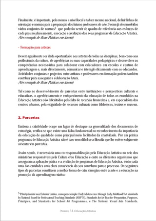Finalmente, é importante, pelo menos a nível local e talvez mesmo nacional, definir linhas de
orientação e normas para a preparação dos futuros professores de arte. Foram já desenvolvidos
vários conjuntos de normas5 que poderão servir de quadro de referência aos esforços de
cada país no planeamento, execução e avaliação dos seus programas de Educação Artística.
(Ver exemplo de Boas Práticas em Anexo)

· Formação para artistas
Deverá igualmente ser dada oportunidade aos artistas de todas as disciplinas, bem como aos
profissionais da cultura, de aperfeiçoar as suas capacidades pedagógicas e desenvolver as
competências necessárias para colaborar com educadores em escolas e centros de
aprendizagem e, mais directamente, comunicar e interagir eficazmente com os educandos.
Actividades conjuntas e projectos entre artistas e professores em formação podem também
contribuir para assegurar a colaboração futura.
(Ver exemplo de Boas Práticas em Anexo)

Tal como no desenvolvimento de parcerias entre instituições e perspectivas culturais e
educativas, o aperfeiçoamento e enriquecimento da educação de todos os envolvidos na
Educação Artística são dificultados pela falta de recursos financeiros e, em especial fora dos
centros urbanos, pela exiguidade de recursos culturais como bibliotecas, teatros e museus.


2. Parcerias

Embora a criatividade ocupe um lugar de destaque na generalidade dos documentos de
estratégia, verifica-se que existe uma falha fundamental no reconhecimento da importância
da educação de qualidade como principal meio facilitador da criatividade. Pôr em prática
programas de Educação Artística não é caro nem difícil se a filosofia que lhe estiver subjacente
assentar em parcerias.

Assim sendo, é necessária uma co-responsabilização pela Educação Artística no seio dos
ministérios responsáveis pela Cultura e/ou Educação e entre os diferentes organismos que
asseguram a aplicação prática e a avaliação de programas de Educação Artística, tendo cada
uma das entidades uma clara consciência do seu contributo para o processo. Os seguintes
tipos de parcerias constituem a melhor forma de criar sinergias entre a arte e a educação na
promoção da aprendizagem criativa:




5 Principalmente nos Estados Unidos, como por exemplo: Early Adolescence through Early Adulthood/ Art standards
by National Board for Professional Teaching Standards (NBPTS), Standards for Art Teacher Preparation, Purposes,
Principles, and Standards for School Art Programmes, e The National Visual Arts Standards.


                                       Roteiro   14 Educação Artística
 