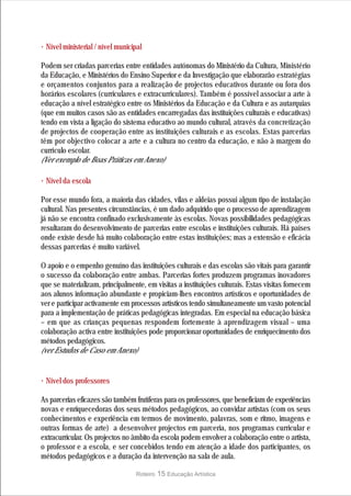 · Nível ministerial / nível municipal
Podem ser criadas parcerias entre entidades autónomas do Ministério da Cultura, Ministério
da Educação, e Ministérios do Ensino Superior e da Investigação que elaborarão estratégias
e orçamentos conjuntos para a realização de projectos educativos durante ou fora dos
horários escolares (curriculares e extracurriculares). Também é possível associar a arte à
educação a nível estratégico entre os Ministérios da Educação e da Cultura e as autarquias
(que em muitos casos são as entidades encarregadas das instituições culturais e educativas)
tendo em vista a ligação do sistema educativo ao mundo cultural, através da concretização
de projectos de cooperação entre as instituições culturais e as escolas. Estas parcerias
têm por objectivo colocar a arte e a cultura no centro da educação, e não à margem do
currículo escolar.
(Ver exemplo de Boas Práticas em Anexo)

· Nível da escola
Por esse mundo fora, a maioria das cidades, vilas e aldeias possui algum tipo de instalação
cultural. Nas presentes circunstâncias, é um dado adquirido que o processo de aprendizagem
já não se encontra confinado exclusivamente às escolas. Novas possibilidades pedagógicas
resultaram do desenvolvimento de parcerias entre escolas e instituições culturais. Há países
onde existe desde há muito colaboração entre estas instituições; mas a extensão e eficácia
dessas parcerias é muito variável.

O apoio e o empenho genuíno das instituições culturais e das escolas são vitais para garantir
o sucesso da colaboração entre ambas. Parcerias fortes produzem programas inovadores
que se materializam, principalmente, em visitas a instituições culturais. Estas visitas fornecem
aos alunos informação abundante e propiciam-lhes encontros artísticos e oportunidades de
ver e participar activamente em processos artísticos tendo simultaneamente um vasto potencial
para a implementação de práticas pedagógicas integradas. Em especial na educação básica
– em que as crianças pequenas respondem fortemente à aprendizagem visual – uma
colaboração activa entre instituições pode proporcionar oportunidades de enriquecimento dos
métodos pedagógicos.
(ver Estudos de Caso em Anexo)


· Nível dos professores
As parcerias eficazes são também frutíferas para os professores, que beneficiam de experiências
novas e enriquecedoras dos seus métodos pedagógicos, ao convidar artistas (com os seus
conhecimentos e experiência em termos de movimento, palavras, som e ritmo, imagens e
outras formas de arte) a desenvolver projectos em parceria, nos programas curricular e
extracurricular. Os projectos no âmbito da escola podem envolver a colaboração entre o artista,
o professor e a escola, e ser concebidos tendo em atenção a idade dos participantes, os
métodos pedagógicos e a duração da intervenção na sala de aula.

                                   Roteiro   15 Educação Artística
 
