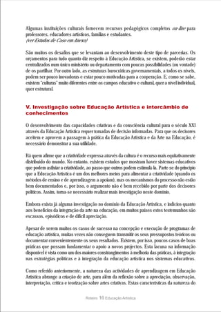 Algumas instituições culturais fornecem recursos pedagógicos completos on-line para
professores, educadores artísticos, famílias e estudantes.
(ver Estudos de Caso em Anexo)

São muitos os desafios que se levantam ao desenvolvimento deste tipo de parcerias. Os
orçamentos para tudo quanto diz respeito à Educação Artística, se existem, poderão estar
centralizados num único ministério ou departamento com poucas possibilidades (ou vontade)
de os partilhar. Por outro lado, as estruturas burocráticas governamentais, a todos os níveis,
podem ser pouco inovadoras e estar pouco motivadas para a cooperação. E, como se sabe,
existem “culturas” muito diferentes entre os campos educativo e cultural, quer a nível individual,
quer estrutural.


V. Investigação sobre Educação Artística e intercâmbio de
conhecimentos

O desenvolvimento das capacidades criativas e da consciência cultural para o século XXI
através da Educação Artística requer tomadas de decisão informadas. Para que os decisores
aceitem e aprovem a passagem à prática da Educação Artística e da Arte na Educação, é
necessário demonstrar a sua utilidade.

Há quem afirme que a criatividade expressa através da cultura é o recurso mais equitativamente
distribuído do mundo. No entanto, existem estudos que mostram haver sistemas educativos
que podem asfixiar a criatividade, ao passo que outros podem estimulá-la. Parte-se do princípio
que a Educação Artística é um dos melhores meios para alimentar a criatividade (quando os
métodos de ensino e de aprendizagem a apoiam), mas os mecanismos do processo não estão
bem documentados e, por isso, o argumento não é bem recebido por parte dos decisores
políticos. Assim, torna-se necessário realizar mais investigação neste domínio.

Embora exista já alguma investigação no domínio da Educação Artística, e indícios quanto
aos benefícios da integração da arte na educação, em muitos países estes testemunhos são
escassos, episódicos e de difícil apreciação.

Apesar de serem muitos os casos de sucesso na concepção e execução de programas de
educação artística, muitas vezes não conseguem transmitir os seus pressupostos teóricos ou
documentar convenientemente os seus resultados. Existem, por isso, poucos casos de boas
práticas que possam fundamentar o apoio a novos projectos. Esta lacuna na informação
disponível é vista como um dos maiores constrangimentos à melhoria das práticas, à integração
nas estratégias políticas e à integração da educação artística nos sistemas educativos.

Como referido anteriormente, a natureza das actividades de aprendizagem em Educação
Artística abrange a criação de arte, para além da reflexão sobre a apreciação, observação,
interpretação, crítica e teorização sobre artes criativas. Estas características da natureza do

                                  Roteiro   16 Educação Artística
 