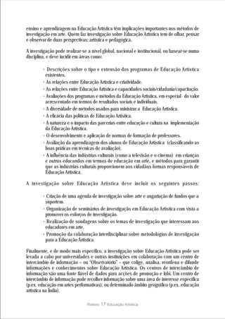 ensino e aprendizagem na Educação Artística têm implicações importantes nos métodos de
investigação em arte. Quem faz investigação sobre Educação Artística tem de olhar, pensar
e observar de duas perspectivas: artística e pedagógica.

A investigação pode realizar-se a nível global, nacional e institucional, ou basear-se numa
disciplina, e deve incidir em áreas como:

        ·  Descrições sobre o tipo e extensão dos programas de Educação Artística
         existentes.
        · As relações entre Educação Artística e criatividade.
        · As relações entre Educação Artística e capacidades sociais/cidadania/capacitação.
        · Avaliações dos programas e métodos da Educação Artística, em especial do valor
         acrescentado em termos de resultados sociais e individuais.
        · A diversidade de métodos usados para ministrar a Educação Artística.
        · A eficácia das políticas de Educação Artística.
        · A natureza e o impacto das parcerias entre educação e cultura na implementação
         da Educação Artística.
        · O desenvolvimento e aplicação de normas de formação de professores.
        · Avaliação da aprendizagem dos alunos de Educação Artística (classificando as
         boas práticas em técnicas de avaliação).
        · A influência das indústrias culturais (como a televisão e o cinema) em crianças
         e outros educandos em termos de educação em arte, e métodos para garantir
          que as indústrias culturais proporcionem aos cidadãos formas responsáveis de
         Educação Artística.

A investigação sobre Educação Artística deve incluir os seguintes passos:

        · Criação de uma agenda de investigação sobre arte e angariação de fundos que a
         suportem.
        · Organização de seminários de investigação em Educação Artística com vista a
         promover os esforços de investigação.
        · Realização de sondagens sobre os temas de investigação que interessam aos
         educadores em arte.
        · Promoção da colaboração interdisciplinar sobre metodologias de investigação
         para a Educação Artística.

Finalmente, e de modo mais específico, a investigação sobre Educação Artística pode ser
levada a cabo por universidades e outras instituições em colaboração com um centro de
intercâmbio de informação – ou “Observatório” – que colige, analisa, reordena e difunde
informações e conhecimentos sobre Educação Artística. Os centros de intercâmbio de
informação são uma fonte fiável de dados para acções de promoção e lóbi. Um centro de
intercâmbio de informação pode recolher informação sobre uma área de interesse específica
(p.ex. educação em artes performativas), ou determinado âmbito geográfico (p.ex. educação
artística na Índia).

                                Roteiro   17 Educação Artística
 