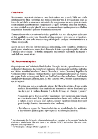 Conclusão

Desenvolver a capacidade criativa e a consciência cultural para o século XXI é uma tarefa
simultaneamente difícil e essencial, mas não podemos iludir-nos. É necessário que todas as
forças da sociedade se empenhem na tentativa de assegurar que as novas gerações deste
século adquiram os conhecimentos e capacidades e, o que é porventura ainda mais importante,
os valores e atitudes, os princípios éticos e as normas morais necessárias para serem cidadãos
responsáveis do mundo e garantes de um futuro sustentável.

É essencial uma educação universal e de boa qualidade. Mas esta educação só poderá ser
de boa qualidade se, através da Educação Artística, promover percepções e perspectivas,
criatividade e iniciativa, reflexão crítica e capacidade profissional que são tão necessárias à
vida no novo século.

Espera-se que o presente Roteiro seja usado como matriz, como conjunto de orientações
gerais para a introdução ou promoção da Educação Artística; que seja adaptado – alterado
e ampliado se necessário – de forma a adequar-se aos contextos específicos das nações e
sociedades do mundo inteiro.


VI. Recomendações

Os participantes na Conferência Mundial sobre Educação Artística, que subscreveram as
declarações feitas quando das conferências regionais e internacionais preparatórias, realizadas
em 2005 na Austrália (Setembro), Colômbia (Novembro), Lituânia (Setembro), República da
Coreia (Novembro) e Trindade e Tobago (Junho), e as recomendações elaboradas nas reuniões
dos grupos de discussão regionais da África e dos Estados Árabes realizadas na Conferência
Mundial sobre Educação Artística (Lisboa, 6 a 9 de Março de 2006),6 reiteram as considerações
que se seguem :

       · Registam que o desenvolvimento, através da Educação Artística, de um sentido
         estético, da criatividade e das faculdades de pensamento crítico e de reflexão que
         são inerentes à condição humana é o direito de todas as crianças e jovens;7

       · Consideram que se deve desenvolver nas crianças e nos jovens uma maior tomada
         de consciência não só deles próprios mas também do seu meio ambiente natural
         e cultural, e que o acesso a todos os bens, serviços e práticas culturais deve fazer
         parte dos objectivos dos sistemas educativos e culturais;

       · Reconhecem o papel da Educação Artística na sensibilização dos auditórios
         e dos diferentes públicos para a apreciação das manifestações artísticas;


6 A versão completa das Declarações e Recomendações pode ser consultada no Documento de Trabalho da
Conferência Mundial sobre Educação Artística, nos links da UNESCO ao Portal de Educação e Arte:
http://www.unesco.org/culture/lea
7 Ver “Roteiro para a Educação Artística”, páginas 2 e 3.


                                  Roteiro   18 Educação Artística
 