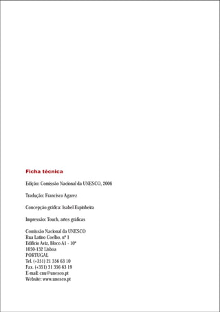 Ficha técnica

Edição: Comissão Nacional da UNESCO, 2006

Tradução: Francisco Agarez

Concepção gráfica: Isabel Espinheira

Impressão: Touch, artes gráficas

Comissão Nacional da UNESCO
Rua Latino Coelho, nº 1
Edifício Aviz, Bloco A1 - 10º
1050-132 Lisboa
PORTUGAL
Tel. (+351) 21 356 63 10
Fax. (+351) 31 356 63 19
E-mail: cnu@unesco.pt
Website: www.unesco.pt
 