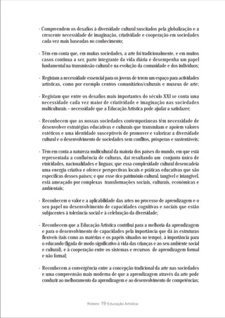 · Compreendem os desafios à diversidade cultural suscitados pela globalização e a
  crescente necessidade de imaginação, criatividade e cooperação em sociedades
  cada vez mais baseadas no conhecimento;

· Têm em conta que, em muitas sociedades, a arte foi tradicionalmente, e em muitos
  casos continua a ser, parte integrante da vida diária e desempenha um papel
  fundamental na transmissão cultural e na evolução da comunidade e dos indivíduos;

· Registam a necessidade essencial para os jovens de terem um espaço para actividades
  artísticas, como por exemplo centros comunitários/culturais e museus de arte;

· Registam que entre os desafios mais importantes do século XXI se conta uma
  necessidade cada vez maior de criatividade e imaginação nas sociedades
  multiculturais – necessidade que a Educação Artística pode ajudar a satisfazer;

· Reconhecem que as nossas sociedades contemporâneas têm necessidade de
  desenvolver estratégias educativas e culturais que transmitam e apoiem valores
  estéticos e uma identidade susceptíveis de promover e valorizar a diversidade
  cultural e o desenvolvimento de sociedades sem conflitos, prósperas e sustentáveis;

· Têm em conta a natureza multicultural da maioria dos países do mundo, em que está
  representada a confluência de culturas, daí resultando um conjunto único de
  etnicidades, nacionalidades e línguas; que essa complexidade cultural desencadeia
  uma energia criativa e oferece perspectivas locais e práticas educativas que são
  específicas desses países; e que esse rico património cultural, tangível e intangível,
  está ameaçado por complexas transformações sociais, culturais, económicas e
  ambientais;

· Reconhecem o valor e a aplicabilidade das artes no processo de aprendizagem e o
  seu papel no desenvolvimento de capacidades cognitivas e sociais que estão
  subjacentes à tolerância social e à celebração da diversidade;

· Reconhecem que a Educação Artística contribui para a melhoria da aprendizagem
  e para o desenvolvimento de capacidades pela importância que dá às estruturas
  flexíveis (tais como as matérias e os papéis situados no tempo), à importância para
  o educando (ligada de modo significativo à vida das crianças e ao seu ambiente social
  e cultural), e à cooperação entre os sistemas e recursos de aprendizagem formal
  e não formal;

· Reconhecem a convergência entre a concepção tradicional da arte nas sociedades
  e uma compreensão mais moderna de que a aprendizagem através da arte pode
  conduzir ao melhoramento da aprendizagem e ao desenvolvimento de competências;



                          Roteiro   19 Educação Artística
 