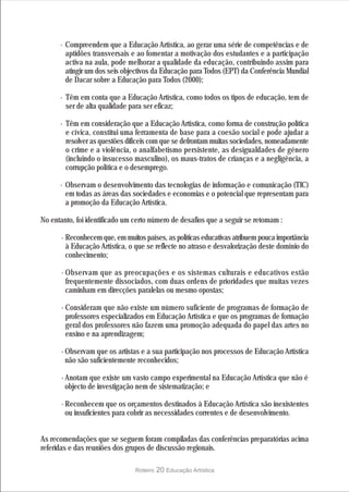 · Compreendem que a Educação Artística, ao gerar uma série de competências e de
        aptidões transversais e ao fomentar a motivação dos estudantes e a participação
        activa na aula, pode melhorar a qualidade da educação, contribuindo assim para
        atingir um dos seis objectivos da Educação para Todos (EPT) da Conferência Mundial
        de Dacar sobre a Educação para Todos (2000);

      · Têm em conta que a Educação Artística, como todos os tipos de educação, tem de
        ser de alta qualidade para ser eficaz;

      · Têm em consideração que a Educação Artística, como forma de construção política
        e cívica, constitui uma ferramenta de base para a coesão social e pode ajudar a
        resolver as questões difíceis com que se defrontam muitas sociedades, nomeadamente
        o crime e a violência, o analfabetismo persistente, as desigualdades de género
        (incluindo o insucesso masculino), os maus-tratos de crianças e a negligência, a
        corrupção política e o desemprego.

      · Observam o desenvolvimento das tecnologias de informação e comunicação (TIC)
        em todas as áreas das sociedades e economias e o potencial que representam para
        a promoção da Educação Artística.

No entanto, foi identificado um certo número de desafios que a seguir se retomam :

       · Reconhecem que, em muitos países, as políticas educativas atribuem pouca importância
         à Educação Artística, o que se reflecte no atraso e desvalorização deste domínio do
         conhecimento;

       · Observam que as preocupações e os sistemas culturais e educativos estão
         frequentemente dissociados, com duas ordens de prioridades que muitas vezes
         caminham em direcções paralelas ou mesmo opostas;

       · Consideram que não existe um número suficiente de programas de formação de
         professores especializados em Educação Artística e que os programas de formação
         geral dos professores não fazem uma promoção adequada do papel das artes no
         ensino e na aprendizagem;

       · Observam que os artistas e a sua participação nos processos de Educação Artística
         não são suficientemente reconhecidos;

       · Anotam que existe um vasto campo experimental na Educação Artística que não é
         objecto de investigação nem de sistematização; e

       · Reconhecem que os orçamentos destinados à Educação Artística são inexistentes
         ou insuficientes para cobrir as necessidades correntes e de desenvolvimento.


As recomendações que se seguem foram compiladas das conferências preparatórias acima
referidas e das reuniões dos grupos de discussão regionais.

                                Roteiro   20 Educação Artística
 