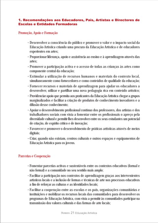 1. Recomendações aos Educadores, Pais, Artistas e Directores de
Escolas e Entidades Formadoras

Promoção, Apoio e Formação

      · Desenvolver a consciência do público e promover o valor e o impacto social da
        Educação Artística criando uma procura da Educação Artística e de educadores
        experientes em artes;
      · Proporcionar liderança, apoio e assistência ao ensino e à aprendizagem através das
        artes;
      · Promover a participação activa e o acesso de todas as crianças às artes como
        componente central da educação;
      · Estimular a utilização de recursos humanos e materiais do contexto local,
        simultaneamente como fornecedores e como conteúdos de qualidade da educação;
      · Fornecer recursos e materiais de aprendizagem para ajudar os educadores a
        desenvolver, utilizar e partilhar uma nova pedagogia rica em conteúdo artístico;
      · Providenciar apoio que permita aos praticantes da Educação Artística chegar a grupos
        marginalizados e facilitar a criação de produtos de conhecimento inovadores e a
        difusão desse conhecimento;
      · Apoiar o desenvolvimento profissional contínuo dos professores, dos artistas e dos
        trabalhadores sociais com vista a fomentar entre os profissionais o apreço pela
        diversidade cultural e permitir-lhes desenvolver entre os seus estudantes um potencial
        de criação, de espírito crítico e de inovação;
      · Favorecer e promover o desenvolvimento de práticas artísticas através de meios
        digitais;
      · Criar, quando não existam, centros culturais e outros espaços e equipamentos de
        Educação Artística para os jovens.


Parcerias e Cooperação

      · Fomentar parcerias activas e sustentáveis entre os contextos educativos (formal e
        não formal) e a comunidade no seu sentido mais amplo;
      · Facilitar a participação nos contextos de aprendizagem graças aos intervenientes
        artísticos locais e a inclusão de formas e técnicas de arte nos processos educativos
        a fim de reforçar as culturas e as identidades locais;
      · Facilitar a cooperação entre as escolas e os pais, organizações comunitárias e
        instituições e mobilizar os recursos locais das comunidades para desenvolver os
        programas de Educação Artística, com vista a permitir às comunidades participar na
        transmissão dos valores culturais e das formas de arte locais;

                                Roteiro   21 Educação Artística
 
