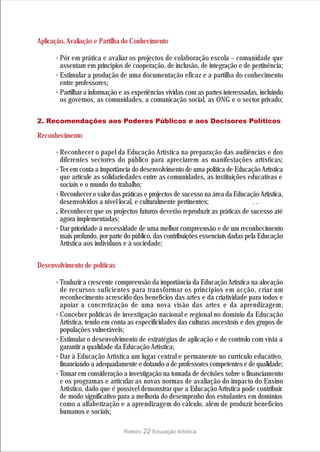 Aplicação, Avaliação e Partilha do Conhecimento

      · Pôr em prática e avaliar os projectos de colaboração escola – comunidade que
        assentam em princípios de cooperação, de inclusão, de integração e de pertinência;
      · Estimular a produção de uma documentação eficaz e a partilha do conhecimento
        entre professores;
      · Partilhar a informação e as experiências vividas com as partes interessadas, incluindo
        os governos, as comunidades, a comunicação social, as ONG e o sector privado;

2. Recomendações aos Poderes Públicos e aos Decisores Políticos

Reconhecimento

      · Reconhecer o papel da Educação Artística na preparação das audiências e dos
        diferentes sectores do público para apreciarem as manifestações artísticas;
      · Ter em conta a importância do desenvolvimento de uma política de Educação Artística
        que articule as solidariedades entre as comunidades, as instituições educativas e
        sociais e o mundo do trabalho;
      · Reconhecer o valor das práticas e projectos de sucesso na área da Educação Artística,
        desenvolvidos a nível local, e culturalmente pertinentes;                  ..
      . Reconhecer que os projectos futuros deverão reproduzir as práticas de sucesso até
        agora implementadas;
      · Dar prioridade à necessidade de uma melhor compreensão e de um reconhecimento
        mais profundo, por parte do público, das contribuições essenciais dadas pela Educação
        Artística aos indivíduos e à sociedade;


Desenvolvimento de políticas

      · Traduzir a crescente compreensão da importância da Educação Artística na alocação
        de recursos suficientes para transformar os princípios em acção, criar um
        reconhecimento acrescido dos benefícios das artes e da criatividade para todos e
        apoiar a concretização de uma nova visão das artes e da aprendizagem;
      · Conceber políticas de investigação nacional e regional no domínio da Educação
        Artística, tendo em conta as especificidades das culturas ancestrais e dos grupos de
        populações vulneráveis;
      · Estimular o desenvolvimento de estratégias de aplicação e de controlo com vista a
        garantir a qualidade da Educação Artística;
      · Dar à Educação Artística um lugar central e permanente no currículo educativo,
        financiando-a adequadamente e dotando-a de professores competentes e de qualidade;
      · Tomar em consideração a investigação na tomada de decisões sobre o financiamento
        e os programas e articular as novas normas de avaliação do impacto do Ensino
        Artístico, dado que é possível demonstrar que a Educação Artística pode contribuir
        de modo significativo para a melhoria do desempenho dos estudantes em domínios
        como a alfabetização e a aprendizagem do cálculo, além de produzir benefícios
        humanos e sociais;

                                Roteiro   22 Educação Artística
 