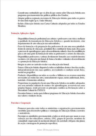 · Garantir uma continuidade que vá além do que consta sobre Educação Artística nos
        programas governamentais das políticas públicas dos Estados;
      · Adoptar políticas regionais em termos de Educação Artística para todos os países
        de uma dada região (p.ex. União Africana);
      · Incluir a Educação Artística nas Cartas Culturais adoptadas por todos os Estados
        Membros;


Formação, Aplicação e Apoio

      · Disponibilizar formação profissional aos artistas e professores com vista a melhorar
        a qualidade da transmissão da Educação Artística e, quando inexistente, criar
        departamentos de arte-educação nas universidades;
      · Fazer da formação e da preparação dos professores de arte uma nova prioridade
        dentro do sistema de educação, permitindo-lhes contribuir de forma mais eficaz para
        o processo de aprendizagem e para o desenvolvimento cultural, e fazer da sensibilização
        para a arte uma parte da formação de todos os professores e actores da educação;
      · Disponibilizar professores e artistas devidamente formados aos estabelecimentos
        escolares e de educação não formal, de forma a facultar e estimular o desenvolvimento
        e a promoção da Educação Artística;
      · Integrar as artes no currículo escolar e na educação não formal;
      · Tornar a Educação Artística disponível a todos os indivíduos dentro e fora das escolas,
        independentemente das suas aptidões, necessidades e condição social, física,
        mental ou geográfica;
      · Produzir e disponibilizar em todas as escolas e bibliotecas os recursos materiais
        necessários ao ensino das artes, nomeadamente espaço, meios audiovisuais, livros,
        materiais e ferramentas artísticas;
      · Proporcionar às populações locais uma Educação Artística em moldes adequados
        aos seus métodos culturais de ensino e de aprendizagem, acessíveis nas suas
        próprias línguas, tendo presente os princípios contidos na Declaração sobre a
        Diversidade Cultural da UNESCO;
      · Encontrar formas e meios para delinear programas de Educação Artística baseados
        nos valores e tradições locais.


Parcerias e Cooperação

      · Promover parcerias entre todos os ministérios e organizações governamentais
        envolvidos para desenvolver politicas e estratégias de Educação Artística coerentes
        e sustentáveis;
      · Encorajar as autoridades governamentais a todos os níveis para que unam os seus
        esforços aos dos educadores, artistas, ONG, grupos de pressão, membros da
        comunidade empresarial, do movimento laboral e da sociedade civil para criar planos
        de acção e mensagens de promoção específicas;

                                Roteiro   23 Educação Artística
 