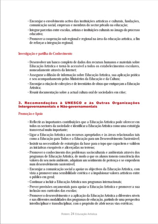 · Encorajar o envolvimento activo das instituições artísticas e culturais, fundações,
        comunicação social, empresas e membros do sector privado na educação;
      · Integrar parcerias entre escolas, artistas e instituições culturais no âmago do processo
        educativo;
      · Promover a cooperação sub-regional e regional na área da educação artística, a fim
        de reforçar a integração regional;


Investigação e partilha do Conhecimento

      · Desenvolver um banco completo de dados dos recursos humanos e materiais sobre
        Educação Artística e torná-lo acessível a todos os estabelecimentos escolares,
        nomeadamente através da Internet;
      · Assegurar a difusão de informação sobre Educação Artística, sua aplicação prática
        e seu acompanhamento pelos Ministérios da Educação e da Cultura;
      · Encorajar a criação de colecções e de inventários de obras que enriqueçam a Educação
        Artística;
      · Reunir documentação sobre a actual cultura oral de sociedades em crise;

3. Recomendações à UNESCO e às Outras Organizações
Intergovernamentais e Não-governamentais

Promoção e Apoio

      · Reflectir as importantes contribuições que a Educação Artística pode oferecer em
        todos os sectores da sociedade e identificar a Educação Artística como uma estratégia
        transversal muito importante;
      · Ligar a Educação Artística aos recursos apropriados e às áreas relacionadas tais
        como a Educação para Todos e a Educação para um Desenvolvimento Sustentável;
      · Insistir na necessidade de estratégias da base para o topo que capacitem e validem
        as iniciativas exequíveis e alicerçadas no terreno;
      · Promover o conhecimento dos problemas socioculturais e ambientais através dos
        programas de Educação Artística, de modo a que os alunos tomem consciência dos
        valores do seu meio ambiente, adquiram um sentimento de pertença e se empenhem
        num desenvolvimento sustentável;
      · Encorajar a comunicação social a apoiar os objectivos da Educação Artística, com
        vista a promover uma sensibilidade estética e a impulsionar valores artísticos entre
        o público em geral;
      · Continuar a incluir a Educação Artística nos programas internacionais;
      · Prever provisões orçamentais para apoiar a Educação Artística e promover a sua
        inclusão nos currículos das escolas;
      · Promover o desenvolvimento e a aplicação da Educação Artística a diferentes níveis
        e nas diferentes modalidades dos programas de educação, partindo de uma perspectiva
        interdisciplinar e transdisciplinar, com o propósito de abrir novas vias estéticas;

                                 Roteiro   24 Educação Artística
 