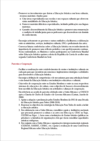 · Promover os investimentos que dotem a Educação Artística com bens culturais,
        recursos materiais e fundos para:
        o Criar áreas especializadas nas escolas e nos espaços culturais que oferecem
           várias modalidades de Educação Artística;
        o Fornecer materiais didácticos especializados, incluindo publicações nas línguas
           maternas;
        o Garantir o desenvolvimento da Educação Artística e promover uma remuneração
           e condições de trabalho justas para os professores que desenvolvem este domínio
           do conhecimento.

      · Encorajar activamente os governos e outras entidades a facilitarem a colaboração
        entre os ministérios, serviços, instituições culturais, ONG e profissionais das artes;
      · Convocar futuras conferências sobre a Educação Artística em reconhecimento da
        importância de promover uma reflexão periódica e um aperfeiçoamento contínuo.
        Nesta conformidade, os Ministros e outros participantes na Conferência Mundial
        sobre Educação Artística apoiam a oferta da República da Coreia de acolher uma
        segunda Conferência Mundial em Seul.


Parcerias e Cooperação

      · Facilitar a coordenação entre estabelecimentos de ensino e instituições culturais em
        cada país para que encontrem um consenso e implementem estratégias e actividades
        para desenvolver a Educação Artística;
      · Encorajar a definição de competências e de mecanismos para uma articulação formal
        e não formal da Educação Artística com instituições educativas e culturais;
      · Criar redes de cooperação entre os Estados Membros e entre os seus respectivos
        sistemas de educação e de cultura, com o objectivo de basear o desenvolvimento
        bem sucedido da Educação Artística em actividades e alianças de cooperação;
      · Em referência ao acordo de parceria celebrado entre a União Africana e a UNESCO
        após a Cimeira de Chefes de Estado e de Governo Africanos (Cartum, Janeiro de
        2006):
        1. Apoiar a adopção e proclamação pelos Estados Membros da ONU de uma Década
           da Educação Artística para Todos (2006-2016).
        2. Repensar os objectivos da estratégia da Educação Para Todos de modo a incluir
           a educação artística.
        3. Em colaboração com a União Africana, consolidar o apoio a instituições nacionais
           que procuram promover a cultura e as artes em África (p.ex. CRAC no Togo,
           CELTHO no Níger…), bem como a instituições de Ensino Artístico (públicas ou
           privadas) e a iniciativas de organizações civis que visem consolidar capacidades
           artísticas endógenas.
        4. Em conjunto com a União Africana e organizações intergovenarmentais regionais
           (CEDEAO, SADDEC, CEMAC, etc.) apoiar a realização de uma Conferência
           Regional Africana sobre Educação Artística.

                                Roteiro   25 Educação Artística
 
