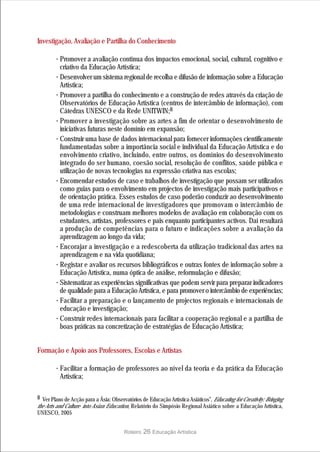 Investigação, Avaliação e Partilha do Conhecimento

        · Promover a avaliação contínua dos impactos emocional, social, cultural, cognitivo e
          criativo da Educação Artística;
        · Desenvolver um sistema regional de recolha e difusão de informação sobre a Educação
          Artística;
        · Promover a partilha do conhecimento e a construção de redes através da criação de
          Observatórios de Educação Artística (centros de intercâmbio de informação), com
          Cátedras UNESCO e da Rede UNITWIN;8
        · Promover a investigação sobre as artes a fim de orientar o desenvolvimento de
          iniciativas futuras neste domínio em expansão;
        · Construir uma base de dados internacional para fornecer informações cientificamente
          fundamentadas sobre a importância social e individual da Educação Artística e do
          envolvimento criativo, incluindo, entre outros, os domínios do desenvolvimento
          integrado do ser humano, coesão social, resolução de conflitos, saúde pública e
          utilização de novas tecnologias na expressão criativa nas escolas;
        · Encomendar estudos de caso e trabalhos de investigação que possam ser utilizados
          como guias para o envolvimento em projectos de investigação mais participativos e
          de orientação prática. Esses estudos de caso poderão conduzir ao desenvolvimento
          de uma rede internacional de investigadores que promovam o intercâmbio de
          metodologias e construam melhores modelos de avaliação em colaboração com os
          estudantes, artistas, professores e pais enquanto participantes activos. Daí resultará
          a produção de competências para o futuro e indicações sobre a avaliação da
          aprendizagem ao longo da vida;
        · Encorajar a investigação e a redescoberta da utilização tradicional das artes na
          aprendizagem e na vida quotidiana;
        · Registar e avaliar os recursos bibliográficos e outras fontes de informação sobre a
          Educação Artística, numa óptica de análise, reformulação e difusão;
        · Sistematizar as experiências significativas que podem servir para preparar indicadores
          de qualidade para a Educação Artística, e para promover o intercâmbio de experiências;
        · Facilitar a preparação e o lançamento de projectos regionais e internacionais de
          educação e investigação;
        · Construir redes internacionais para facilitar a cooperação regional e a partilha de
          boas práticas na concretização de estratégias de Educação Artística;


Formação e Apoio aos Professores, Escolas e Artistas

        · Facilitar a formação de professores ao nível da teoria e da prática da Educação
          Artística;

8 Ver Plano de Acção para a Ásia: Observatórios de Educação Artística Asiáticos”, Educating for Creativity: Bringing
the Arts and Culture into Asian Education, Relatório do Simpósio Regional Asiático sobre a Educação Artística,
UNESCO, 2005


                                         Roteiro   26 Educação Artística
 