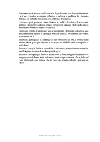 · Promover o apoio internacional à formação de professores e ao desenvolvimento de
  currículos com vista a alargar a cobertura e melhorar a qualidade da Educação
  Artística, em particular nos países com problemas de recursos;
· Encorajar a participação no ensino básico e secundário de artistas, detentores de
  tradições e promotores culturais, a fim de enriquecer a utilização criativa pelos alunos
  de diferentes formas de expressão artística;
· Encorajar a criação de programas para a investigação e formação ao longo da vida
  dos profissionais ligados à Educação Artística (artistas, professores, directores,
  planeadores, etc.);
· Encorajar a participação e a organização dos professores de arte, a nível nacional
  e internacional, para que adquiram maior representatividade social e competência
  profissional;
· Encorajar a criação de obras sobre Educação Artística, nomeadamente materiais,
  metodologias e manuais de ensino-aprendizagem;
· Encorajar a incorporação de novas informações e de tecnologias da comunicação
  nos programas de formação de professores, tanto nos processos de educação formal
  como não formal, como meio de criação, expressão artística, reflexão e pensamento
  crítico.




                          Roteiro   27 Educação Artística
 