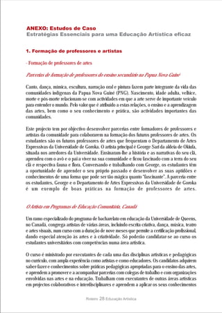 ANEXO: Estudos de Caso
Estratégias Essenciais para uma Educação Artística eficaz


1. Formação de professores e artistas

· Formação de professores de artes

Parcerias de formação de professores do ensino secundário na Papua Nova Guiné

Canto, dança, mímica, escultura, narração oral e pintura fazem parte integrante da vida das
comunidades indígenas da Papua Nova Guiné (PNG). Nascimento, idade adulta, velhice,
morte e pós-morte relacionam-se com actividades em que a arte serve de importante veículo
para entender o mundo. Pelo valor que é atribuído a estas relações, o ensino e a aprendizagem
das artes, bem como o seu conhecimento e prática, são actividades importantes das
comunidades.

Este projecto tem por objectivo desenvolver parcerias entre formadores de professores e
artistas da comunidade para colaborarem na formação dos futuros professores de artes. Os
estudantes são os futuros professores de artes que frequentam o Departamento de Artes
Expressivas da Universidade de Goroka. O artista principal é George Sari da aldeia de Okiufa,
situada nos arredores da Universidade. Ensinaram-lhe a história e as narrativas do seu clã,
aprendeu com o avô e o pai a viver na sua comunidade e ficou fascinado com a terra do seu
clã e respectiva fauna e flora. Conversando e trabalhando com George, os estudantes têm
a oportunidade de aprender o seu próprio passado e desenvolver as suas aptidões e
conhecimentos de uma forma que pode ser tão mágica quanto “fascinante”. A parceria entre
os estudantes, George e o Departamento de Artes Expressivas da Universidade de Goroka
é um exemplo de boas práticas na formação de professores de artes.


O Artista em Programas de Educação Comunitária, Canadá

Um ramo especializado do programa de bacharelato em educação da Universidade de Queens,
no Canadá, congrega artistas de várias áreas, incluindo escrita criativa, dança, música, teatro
e artes visuais, num curso com a duração de nove meses que permite a certificação profissional,
dando especial atenção às artes e à criatividade. Só poderão candidatar-se ao curso os
estudantes universitários com competências numa área artística.

O curso é ministrado por executantes de cada uma das disciplinas artísticas e pedagógicas
no currículo, com ampla experiência como artistas e como educadores. Os candidatos adquirem
saber-fazer e conhecimentos sobre práticas pedagógicas apropriadas para o ensino das artes,
e aprendem a promover e a acompanhar parcerias com colegas de trabalho e com organizações
envolvidas nas artes e na educação. Trabalham com executantes de outras áreas artísticas
em projectos colaborativos e interdisciplinares e aprendem a aplicar os seus conhecimentos

                                 Roteiro   28 Educação Artística
 