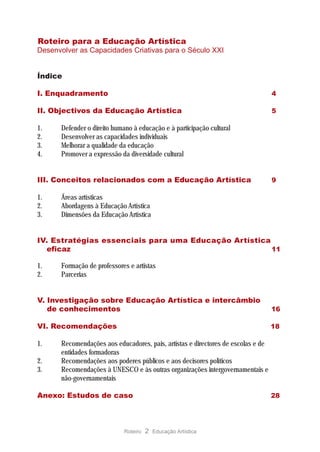 Roteiro para a Educação Artística
Desenvolver as Capacidades Criativas para o Século XXI


Índice

I. Enquadramento                                                                  4

II. Objectivos da Educação Artística                                              5

1.    Defender o direito humano à educação e à participação cultural
2.    Desenvolver as capacidades individuais
3.    Melhorar a qualidade da educação
4.    Promover a expressão da diversidade cultural


III. Conceitos relacionados com a Educação Artística                              9

1.    Áreas artísticas
2.    Abordagens à Educação Artística
3.    Dimensões da Educação Artística


IV. Estratégias essenciais para uma Educação Artística
  eficaz                                               11

1.    Formação de professores e artistas
2.    Parcerias


V. Investigação sobre Educação Artística e intercâmbio
   de conhecimentos                                                               16

VI. Recomendações                                                                 18

1.    Recomendações aos educadores, pais, artistas e directores de escolas e de
      entidades formadoras
2.    Recomendações aos poderes públicos e aos decisores políticos
3.    Recomendações à UNESCO e às outras organizações intergovernamentais e
      não-governamentais

Anexo: Estudos de caso                                                            28




                             Roteiro   2 Educação Artística
 