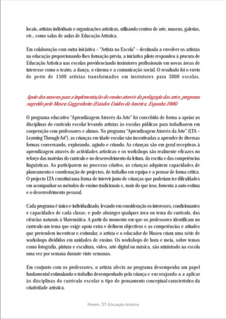 locais, artistas individuais e organizações artísticas, utilizando centros de arte, museus, galerias,
etc., como salas de aulas de Educação Artística.

Em colaboração com outra iniciativa – “Artista na Escola” – destinada a envolver os artistas
na educação proporcionando-lhes formação prévia, a iniciativa piloto respondeu à procura de
Educação Artística nas escolas providenciando instrutores profissionais em novas áreas de
interesse como o teatro, a dança, o cinema e a comunicação social. O resultado foi o envio
de perto de 1500 artistas transformados em instrutores para 3000 escolas.


Apoio dos museus para a implementação do ensino através da pedagogia das artes, programa
sugerido pelo Museu Guggenheim (Estados Unidos da América, Espanha 2006)

O programa educativo “Aprendizagem Através da Arte” foi concebido de forma a apoiar as
disciplinas do currículo escolar levando artistas às escolas públicas para trabalharem em
cooperação com professores e alunos. No programa “Aprendizagem Através da Arte” (LTA –
Learning Through Art”), as crianças em idade escolar são incentivadas a aprender de diversas
formas conversando, explorando, agindo e criando. As crianças são em geral receptivas à
aprendizagem através de actividades artísticas e os workshops são realmente eficazes no
reforço das matérias do currículo e no desenvolvimento da leitura, da escrita e das competências
linguísticas. Ao participarem no processo criativo, as crianças adquirem capacidades de
planeamento e coordenação de projectos, de trabalho em equipa e a pensar de forma crítica.
O projecto LTA constitui uma forma de intervir junto de crianças que poderiam ter dificuldades
em acompanhar os métodos de ensino tradicionais e, mais do que isso, fomenta a auto-estima
e o desenvolvimento pessoal.

Cada programa é único e individualizado, levando em consideração os interesses, condicionantes
e capacidades de cada classe, e pode abranger qualquer área ou tema do currículo, das
ciências naturais à Matemática. A partir do momento em que os professores identificam no
currículo um tema que exige apoio extra e definem objectivos e as competências e atitudes
que pretendem incentivar e estimular, o artista e o educador do Museu criam uma série de
workshops divididos em unidades de ensino. Os workshops de hora e meia, sobre temas
como fotografia, pintura e escultura, vídeo, arte digital ou música, são ministrado na escola
uma vez por semana durante vinte semanas.

Em conjunto com os professores, o artista afecto ao programa desempenha um papel
fundamental estimulando o trabalho desempenhado pela criança e encorajando-a a aplicar
às disciplinas do currículo escolar o tipo de pensamento conceptual característico da
criatividade artística.


                                   Roteiro   31 Educação Artística
 