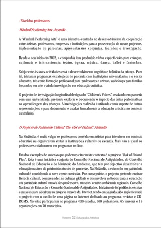 · Nível dos professores

Windmill Performing Arts, Austrália

A “Windmill Performing Arts” é uma iniciativa centrada no desenvolvimento da cooperação
entre artistas, professores, empresas e instituições para a prossecução de novos projectos,
implementação de parcerias, apresentações conjuntas, tournées e investigação.

Desde o seu início em 2002, a companhia tem produzido vários espectáculos para crianças,
nacionais e internacionais: teatro, ópera, música, dança, ballet e fantoches.

Subjacente às suas actividades está o desenvolvimento cognitivo e holístico da criança. Para
tal, iniciaram programas estratégicos de parceria com instituições universidades e o sector
educativo, tais como formação profissional para professores e artistas, workshops para famílias
baseados em arte e ainda investigação em educação artística.

O projecto de investigação longitudinal designado “Children’s Voices”, realizado em parceria
com uma universidade, pretende explorar e documentar o impacto das artes performativas
na aprendizagem das crianças. A investigação realizada é utilizada como suporte de outras
representações e para documentar e avaliar formalmente a educação artística no contexto
australiano.


O Projecto de Património Cultural “The Oak of Finland”, Finlândia

Na Finlândia, é muito vulgar os professores convidarem artistas para intervirem em contexto
educativo ou organizarem visitas a instituições culturais ou eventos. Mas não é usual os
professores colaborarem em programas on-line.

Um dos exemplos de sucesso que podemos citar neste contexto é o projecto “Oak of Finland
Plus”. Esta é uma iniciativa conjunta do Conselho Nacional de Antiguidades, do Conselho
Nacional de Educação e do Ministério do Ambiente, que tem por objectivo desenvolver a
educação na área do património através de parcerias. Na Finlândia, a educação em património
cultural é considerada o novo cerne curricular. Por conseguinte, o projecto pretende ensinar
literacia cultural, compreender as culturas globais e desenvolver métodos para a educação
em património cultural através dos professores, museus, centros ambientais regionais, Conselho
Nacional de Educação e Conselho Nacional de Antiguidades. Inicialmente foi pedido às escolas
e museus para aderirem ao projecto através da Internet, tendo em seguida sido implementado
o projecto com o auxílio de uma página na Internet dedicada ao programa, revistas e CD-
ROMS. No total, participaram no programa 400 escolas, 500 professores, 65 museus e 15
organizações em 70 municípios.


                                 Roteiro   32 Educação Artística
 