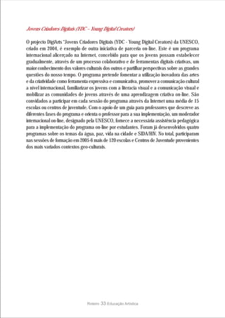 Jovens Criadores Digitais (YDC – Young Digital Creators)

O projecto DigiArts “Jovens Criadores Digitais (YDC - Young Digital Creators) da UNESCO,
criado em 2004, é exemplo de outra iniciativa de parceria on-line. Este é um programa
internacional alicerçado na Internet, concebido para que os jovens possam estabelecer
gradualmente, através de um processo colaborativo e de ferramentas digitais criativas, um
maior conhecimento dos valores culturais dos outros e partilhar perspectivas sobre as grandes
questões do nosso tempo. O programa pretende fomentar a utilização inovadora das artes
e da criatividade como ferramenta expressiva e comunicativa, promover a comunicação cultural
a nível internacional, familiarizar os jovens com a literacia visual e a comunicação visual e
mobilizar as comunidades de jovens através de uma aprendizagem criativa on-line. São
convidados a participar em cada sessão do programa através da Internet uma média de 15
escolas ou centros de juventude. Com o apoio de um guia para professores que descreve as
diferentes fases do programa e orienta o professor para a sua implementação, um moderador
internacional on-line, designado pela UNESCO, fornece a necessária assistência pedagógica
para a implementação do programa on-line por estudantes. Foram já desenvolvidos quatro
programas sobre os temas da água, paz, vida na cidade e SIDA/HIV. No total, participaram
nas sessões de formação em 2005-6 mais de 120 escolas e Centros de Juventude provenientes
dos mais variados contextos geo-culturais.




                                Roteiro   33 Educação Artística
 