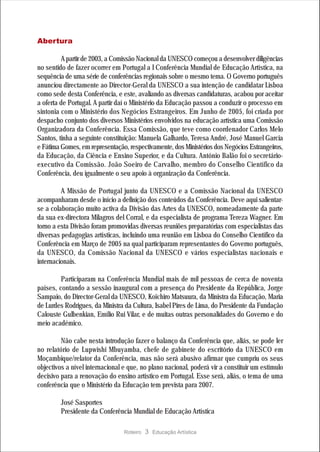 Abertura

         A partir de 2003, a Comissão Nacional da UNESCO começou a desenvolver diligências
no sentido de fazer ocorrer em Portugal a I Conferência Mundial de Educação Artística, na
sequência de uma série de conferências regionais sobre o mesmo tema. O Governo português
anunciou directamente ao Director-Geral da UNESCO a sua intenção de candidatar Lisboa
como sede desta Conferência, e este, avaliando as diversas candidaturas, acabou por aceitar
a oferta de Portugal. A partir daí o Ministério da Educação passou a conduzir o processo em
sintonia com o Ministério dos Negócios Estrangeiros. Em Junho de 2005, foi criada por
despacho conjunto dos diversos Ministérios envolvidos na educação artística uma Comissão
Organizadora da Conferência. Essa Comissão, que teve como coordenador Carlos Melo
Santos, tinha a seguinte constituição: Manuela Galhardo, Teresa André, José Manuel Garcia
e Fátima Gomes, em representação, respectivamente, dos Ministérios dos Negócios Estrangeiros,
da Educação, da Ciência e Ensino Superior, e da Cultura. António Balão foi o secretário-
executivo da Comissão. João Soeiro de Carvalho, membro do Conselho Científico da
Conferência, deu igualmente o seu apoio à organização da Conferência.

         A Missão de Portugal junto da UNESCO e a Comissão Nacional da UNESCO
acompanharam desde o início a definição dos conteúdos da Conferência. Deve aqui salientar-
se a colaboração muito activa da Divisão das Artes da UNESCO, nomeadamente da parte
da sua ex-directora Milagros del Corral, e da especialista de programa Tereza Wagner. Em
torno a esta Divisão foram promovidas diversas reuniões preparatórias com especialistas das
diversas pedagogias artísticas, incluindo uma reunião em Lisboa do Conselho Científico da
Conferência em Março de 2005 na qual participaram representantes do Governo português,
da UNESCO, da Comissão Nacional da UNESCO e vários especialistas nacionais e
internacionais.

         Participaram na Conferência Mundial mais de mil pessoas de cerca de noventa
países, contando a sessão inaugural com a presença do Presidente da República, Jorge
Sampaio, do Director-Geral da UNESCO, Koïchiro Matsuura, da Ministra da Educação, Maria
de Lurdes Rodrigues, da Ministra da Cultura, Isabel Pires de Lima, do Presidente da Fundação
Calouste Gulbenkian, Emílio Rui Vilar, e de muitas outras personalidades do Governo e do
meio académico.

         Não cabe nesta introdução fazer o balanço da Conferência que, aliás, se pode ler
no relatório de Lupwishi Mbuyamba, chefe de gabinete do escritório da UNESCO em
Moçambique/relator da Conferência, mas não será abusivo afirmar que cumpriu os seus
objectivos a nível internacional e que, no plano nacional, poderá vir a constituir um estímulo
decisivo para a renovação do ensino artístico em Portugal. Esse será, aliás, o tema de uma
conferência que o Ministério da Educação tem prevista para 2007.

         José Sasportes
         Presidente da Conferência Mundial de Educação Artística

                                 Roteiro   3 Educação Artística
 