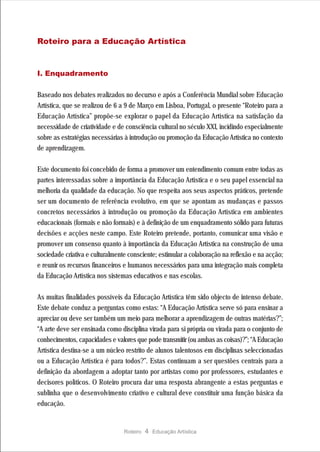 Roteiro para a Educação Artística



I. Enquadramento

Baseado nos debates realizados no decurso e após a Conferência Mundial sobre Educação
Artística, que se realizou de 6 a 9 de Março em Lisboa, Portugal, o presente “Roteiro para a
Educação Artística” propõe-se explorar o papel da Educação Artística na satisfação da
necessidade de criatividade e de consciência cultural no século XXI, incidindo especialmente
sobre as estratégias necessárias à introdução ou promoção da Educação Artística no contexto
de aprendizagem.

Este documento foi concebido de forma a promover um entendimento comum entre todas as
partes interessadas sobre a importância da Educação Artística e o seu papel essencial na
melhoria da qualidade da educação. No que respeita aos seus aspectos práticos, pretende
ser um documento de referência evolutivo, em que se apontam as mudanças e passos
concretos necessários à introdução ou promoção da Educação Artística em ambientes
educacionais (formais e não formais) e à definição de um enquadramento sólido para futuras
decisões e acções neste campo. Este Roteiro pretende, portanto, comunicar uma visão e
promover um consenso quanto à importância da Educação Artística na construção de uma
sociedade criativa e culturalmente consciente; estimular a colaboração na reflexão e na acção;
e reunir os recursos financeiros e humanos necessários para uma integração mais completa
da Educação Artística nos sistemas educativos e nas escolas.

As muitas finalidades possíveis da Educação Artística têm sido objecto de intenso debate.
Este debate conduz a perguntas como estas: “A Educação Artística serve só para ensinar a
apreciar ou deve ser também um meio para melhorar a aprendizagem de outras matérias?”;
“A arte deve ser ensinada como disciplina virada para si própria ou virada para o conjunto de
conhecimentos, capacidades e valores que pode transmitir (ou ambas as coisas)?”; “A Educação
Artística destina-se a um núcleo restrito de alunos talentosos em disciplinas seleccionadas
ou a Educação Artística é para todos?”. Estas continuam a ser questões centrais para a
definição da abordagem a adoptar tanto por artistas como por professores, estudantes e
decisores políticos. O Roteiro procura dar uma resposta abrangente a estas perguntas e
sublinha que o desenvolvimento criativo e cultural deve constituir uma função básica da
educação.


                                 Roteiro   4 Educação Artística
 