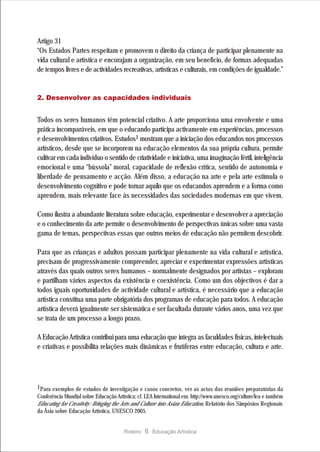 Artigo 31
“Os Estados Partes respeitam e promovem o direito da criança de participar plenamente na
vida cultural e artística e encorajam a organização, em seu benefício, de formas adequadas
de tempos livres e de actividades recreativas, artísticas e culturais, em condições de igualdade.”


2. Desenvolver as capacidades individuais


Todos os seres humanos têm potencial criativo. A arte proporciona uma envolvente e uma
prática incomparáveis, em que o educando participa activamente em experiências, processos
e desenvolvimentos criativos. Estudos1 mostram que a iniciação dos educandos nos processos
artísticos, desde que se incorporem na educação elementos da sua própria cultura, permite
cultivar em cada indivíduo o sentido de criatividade e iniciativa, uma imaginação fértil, inteligência
emocional e uma “bússola” moral, capacidade de reflexão crítica, sentido de autonomia e
liberdade de pensamento e acção. Além disso, a educação na arte e pela arte estimula o
desenvolvimento cognitivo e pode tornar aquilo que os educandos aprendem e a forma como
aprendem, mais relevante face às necessidades das sociedades modernas em que vivem.

Como ilustra a abundante literatura sobre educação, experimentar e desenvolver a apreciação
e o conhecimento da arte permite o desenvolvimento de perspectivas únicas sobre uma vasta
gama de temas, perspectivas essas que outros meios de educação não permitem descobrir.

Para que as crianças e adultos possam participar plenamente na vida cultural e artística,
precisam de progressivamente compreender, apreciar e experimentar expressões artísticas
através das quais outros seres humanos – normalmente designados por artistas – exploram
e partilham vários aspectos da existência e coexistência. Como um dos objectivos é dar a
todos iguais oportunidades de actividade cultural e artística, é necessário que a educação
artística constitua uma parte obrigatória dos programas de educação para todos. A educação
artística deverá igualmente ser sistemática e ser facultada durante vários anos, uma vez que
se trata de um processo a longo prazo.

A Educação Artística contribui para uma educação que integra as faculdades físicas, intelectuais
e criativas e possibilita relações mais dinâmicas e frutíferas entre educação, cultura e arte.




1Para exemplos de estudos de investigação e casos concretos, ver as actas das reuniões preparatórias da
Conferência Mundial sobre Educação Artística; cf. LEA International em: http://www.unesco.org/culture/lea e também
Educating for Creativity: Bringing the Arts and Culture into Asian Education, Relatório dos Simpósios Regionais
da Ásia sobre Educação Artística, UNESCO 2005.


                                        Roteiro   6 Educação Artística
 
