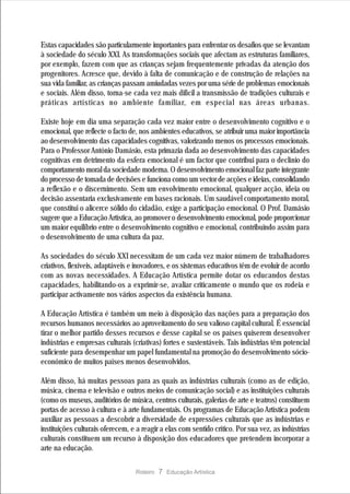 Estas capacidades são particularmente importantes para enfrentar os desafios que se levantam
à sociedade do século XXI. As transformações sociais que afectam as estruturas familiares,
por exemplo, fazem com que as crianças sejam frequentemente privadas da atenção dos
progenitores. Acresce que, devido à falta de comunicação e de construção de relações na
sua vida familiar, as crianças passam amiudadas vezes por uma série de problemas emocionais
e sociais. Além disso, torna-se cada vez mais difícil a transmissão de tradições culturais e
práticas artísticas no ambiente familiar, em especial nas áreas urbanas.

Existe hoje em dia uma separação cada vez maior entre o desenvolvimento cognitivo e o
emocional, que reflecte o facto de, nos ambientes educativos, se atribuir uma maior importância
ao desenvolvimento das capacidades cognitivas, valorizando menos os processos emocionais.
Para o Professor António Damásio, esta primazia dada ao desenvolvimento das capacidades
cognitivas em detrimento da esfera emocional é um factor que contribui para o declínio do
comportamento moral da sociedade moderna. O desenvolvimento emocional faz parte integrante
do processo de tomada de decisões e funciona como um vector de acções e ideias, consolidando
a reflexão e o discernimento. Sem um envolvimento emocional, qualquer acção, ideia ou
decisão assentaria exclusivamente em bases racionais. Um saudável comportamento moral,
que constitui o alicerce sólido do cidadão, exige a participação emocional. O Prof. Damásio
sugere que a Educação Artística, ao promover o desenvolvimento emocional, pode proporcionar
um maior equilíbrio entre o desenvolvimento cognitivo e emocional, contribuindo assim para
o desenvolvimento de uma cultura da paz.

As sociedades do século XXI necessitam de um cada vez maior número de trabalhadores
criativos, flexíveis, adaptáveis e inovadores, e os sistemas educativos têm de evoluir de acordo
com as novas necessidades. A Educação Artística permite dotar os educandos destas
capacidades, habilitando-os a exprimir-se, avaliar criticamente o mundo que os rodeia e
participar activamente nos vários aspectos da existência humana.

A Educação Artística é também um meio à disposição das nações para a preparação dos
recursos humanos necessários ao aproveitamento do seu valioso capital cultural. É essencial
tirar o melhor partido desses recursos e desse capital se os países quiserem desenvolver
indústrias e empresas culturais (criativas) fortes e sustentáveis. Tais indústrias têm potencial
suficiente para desempenhar um papel fundamental na promoção do desenvolvimento sócio-
económico de muitos países menos desenvolvidos.

Além disso, há muitas pessoas para as quais as indústrias culturais (como as de edição,
música, cinema e televisão e outros meios de comunicação social) e as instituições culturais
(como os museus, auditórios de música, centros culturais, galerias de arte e teatros) constituem
portas de acesso à cultura e à arte fundamentais. Os programas de Educação Artística podem
auxiliar as pessoas a descobrir a diversidade de expressões culturais que as indústrias e
instituições culturais oferecem, e a reagir a elas com sentido crítico. Por sua vez, as indústrias
culturais constituem um recurso à disposição dos educadores que pretendem incorporar a
arte na educação.

                                  Roteiro   7 Educação Artística
 