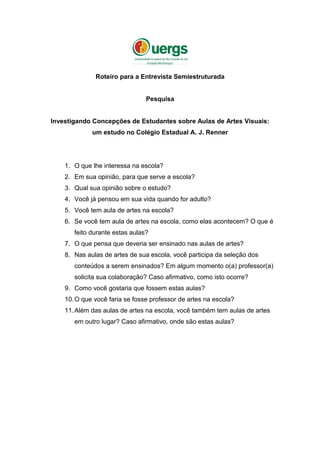 Roteiro para a Entrevista Semiestruturada
Pesquisa
Investigando Concepções de Estudantes sobre Aulas de Artes Visuais:
um estudo no Colégio Estadual A. J. Renner
1. O que lhe interessa na escola?
2. Em sua opinião, para que serve a escola?
3. Qual sua opinião sobre o estudo?
4. Você já pensou em sua vida quando for adulto?
5. Você tem aula de artes na escola?
6. Se você tem aula de artes na escola, como elas acontecem? O que é
feito durante estas aulas?
7. O que pensa que deveria ser ensinado nas aulas de artes?
8. Nas aulas de artes de sua escola, você participa da seleção dos
conteúdos a serem ensinados? Em algum momento o(a) professor(a)
solicita sua colaboração? Caso afirmativo, como isto ocorre?
9. Como você gostaria que fossem estas aulas?
10.O que você faria se fosse professor de artes na escola?
11.Além das aulas de artes na escola, você também tem aulas de artes
em outro lugar? Caso afirmativo, onde são estas aulas?
 