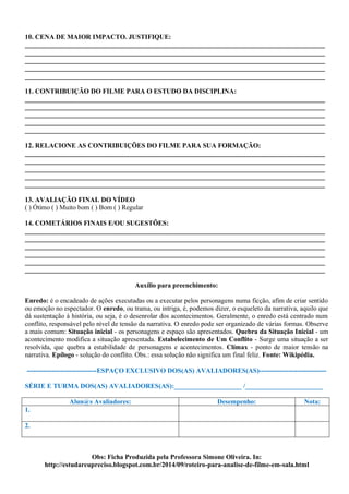 10. CENA DE MAIOR IMPACTO. JUSTIFIQUE:
_________________________________________________________________________________________
_________________________________________________________________________________________
_________________________________________________________________________________________
_________________________________________________________________________________________
_________________________________________________________________________________________
11. CONTRIBUIÇÃO DO FILME PARA O ESTUDO DA DISCIPLINA:
_________________________________________________________________________________________
_________________________________________________________________________________________
_________________________________________________________________________________________
_________________________________________________________________________________________
_________________________________________________________________________________________
12. RELACIONE AS CONTRIBUIÇÕES DO FILME PARA SUA FORMAÇÃO:
_________________________________________________________________________________________
_________________________________________________________________________________________
_________________________________________________________________________________________
_________________________________________________________________________________________
_________________________________________________________________________________________
13. AVALIAÇÃO FINAL DO VÍDEO
( ) Ótimo ( ) Muito bom ( ) Bom ( ) Regular
14. COMETÁRIOS FINAIS E/OU SUGESTÕES:
_________________________________________________________________________________________
_________________________________________________________________________________________
_________________________________________________________________________________________
_________________________________________________________________________________________
_________________________________________________________________________________________
_________________________________________________________________________________________
Auxílio para preenchimento:
Enredo: é o encadeado de ações executadas ou a executar pelos personagens numa ficção, afim de criar sentido
ou emoção no espectador. O enredo, ou trama, ou intriga, é, podemos dizer, o esqueleto da narrativa, aquilo que
dá sustentação à história, ou seja, é o desenrolar dos acontecimentos. Geralmente, o enredo está centrado num
conflito, responsável pelo nível de tensão da narrativa. O enredo pode ser organizado de várias formas. Observe
a mais comum: Situação inicial - os personagens e espaço são apresentados. Quebra da Situação Inicial - um
acontecimento modifica a situação apresentada. Estabelecimento de Um Conflito - Surge uma situação a ser
resolvida, que quebra a estabilidade de personagens e acontecimentos. Clímax - ponto de maior tensão na
narrativa. Epílogo - solução do conflito. Obs.: essa solução não significa um final feliz. Fonte: Wikipédia.
-------------------------------ESPAÇO EXCLUSIVO DOS(AS) AVALIADORES(AS)------------------------------
SÉRIE E TURMA DOS(AS) AVALIADORES(AS):____________________ /_______________________
Alun@s Avaliadores: Desempenho: Nota:
1.
2.
Obs: Ficha Produzida pela Professora Simone Oliveira. In:
http://estudareupreciso.blogspot.com.br/2014/09/roteiro-para-analise-de-filme-em-sala.html
 