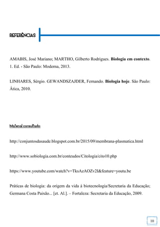 10
REFERÊNCIAS
AMABIS, José Mariano; MARTHO, Gilberto Rodrigues. Biologia em contexto.
1. Ed. - São Paulo: Moderna, 2013.
LINHARES, Sérgio. GEWANDSZAJDER, Fernando. Biologia hoje. São Paulo:
Ática, 2010.
Material consultado:
http://conjuntosdasaude.blogspot.com.br/2015/09/membrana-plasmatica.html
http://www.sobiologia.com.br/conteudos/Citologia/cito10.php
https://www.youtube.com/watch?v=TksAzAOZv2I&feature=youtu.be
Práticas de biologia: da origem da vida à biotecnologia/Secretaria da Educação;
Germana Costa Paixão... [et. Al.]. – Fortaleza: Secretaria da Educação, 2009.
 