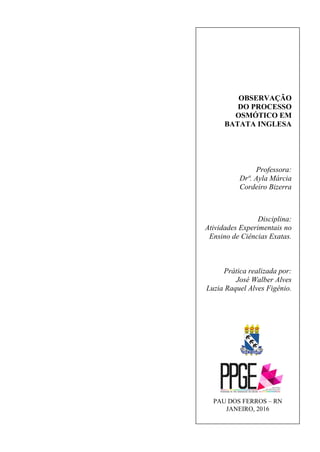 OBSERVAÇÃO
DO PROCESSO
OSMÓTICO EM
BATATA INGLESA
Professora:
Drª. Ayla Márcia
Cordeiro Bizerra
Disciplina:
Atividades Experimentais no
Ensino de Ciências Exatas.
Prática realizada por:
José Walber Alves
Luzia Raquel Alves Figênio.
PAU DOS FERROS – RN
JANEIRO, 2016
 