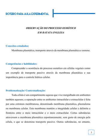 3
ROTEIRO PARA AULA EXPERIMENTAL
OBSERVAÇÃO DO PROCESSO OSMÓTICO
EM BATATA INGLESA
Conceitos estudados:
Membrana plasmática, transporte através da membrana plasmática e osmose.
Competências e habilidades:
Compreender a ocorrência do processo osmótico em células vegetais como
um exemplo de transporte passivo através da membrana plasmática e sua
importância para o controle hídrico celular.
Problematização/ Contextualização:
Toda célula é um compartimento aquoso que vive mergulhado em ambientes
também aquosos; a separação entre os ambientes intracelular e extracelular é feita
por uma estrutura membranosa, denominada membrana plasmática, plasmalema
ou membrana celular. Esta membrana mantém a integridade celular e delimita a
fronteira entre o meio intracelular e o meio extracelular. Certas substâncias
atravessam a membrana plasmática espontaneamente, sem gasto de energia pela
célula, o que se denomina transporte passivo. Outras substâncias, no entanto,
 